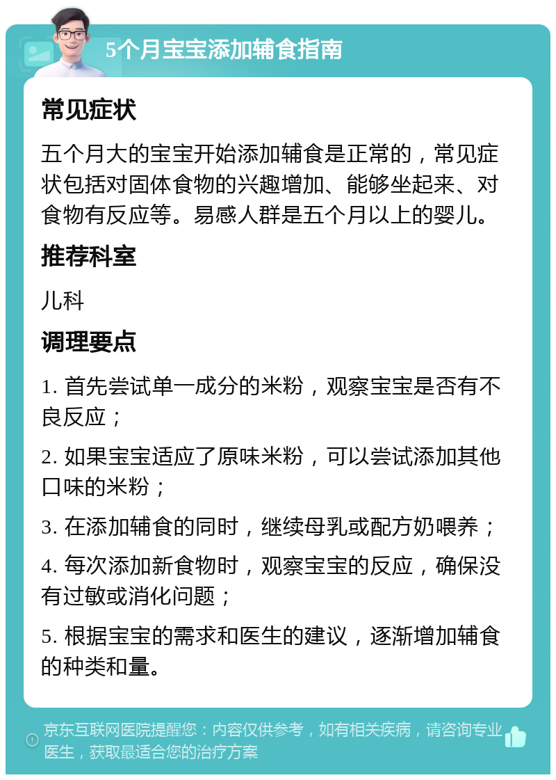 5个月宝宝添加辅食指南 常见症状 五个月大的宝宝开始添加辅食是正常的，常见症状包括对固体食物的兴趣增加、能够坐起来、对食物有反应等。易感人群是五个月以上的婴儿。 推荐科室 儿科 调理要点 1. 首先尝试单一成分的米粉，观察宝宝是否有不良反应； 2. 如果宝宝适应了原味米粉，可以尝试添加其他口味的米粉； 3. 在添加辅食的同时，继续母乳或配方奶喂养； 4. 每次添加新食物时，观察宝宝的反应，确保没有过敏或消化问题； 5. 根据宝宝的需求和医生的建议，逐渐增加辅食的种类和量。