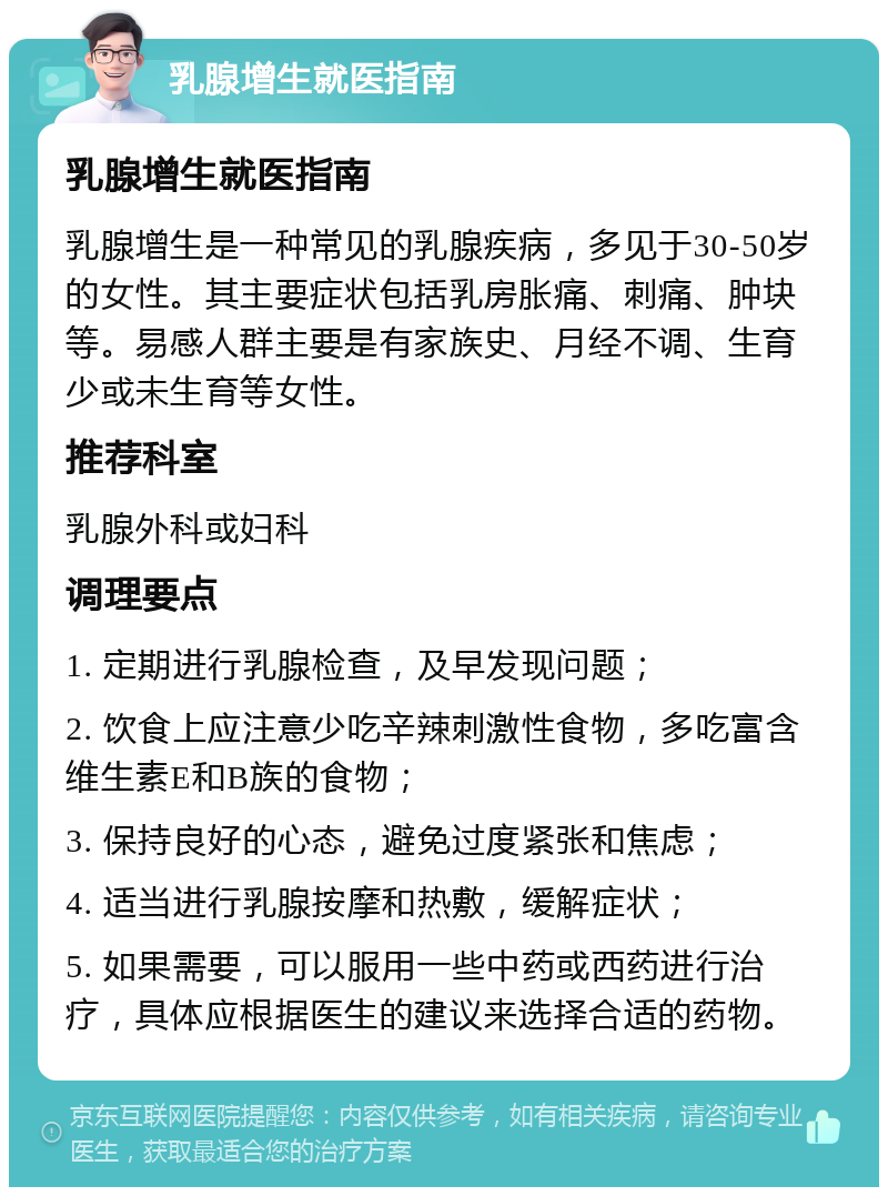 乳腺增生就医指南 乳腺增生就医指南 乳腺增生是一种常见的乳腺疾病，多见于30-50岁的女性。其主要症状包括乳房胀痛、刺痛、肿块等。易感人群主要是有家族史、月经不调、生育少或未生育等女性。 推荐科室 乳腺外科或妇科 调理要点 1. 定期进行乳腺检查，及早发现问题； 2. 饮食上应注意少吃辛辣刺激性食物，多吃富含维生素E和B族的食物； 3. 保持良好的心态，避免过度紧张和焦虑； 4. 适当进行乳腺按摩和热敷，缓解症状； 5. 如果需要，可以服用一些中药或西药进行治疗，具体应根据医生的建议来选择合适的药物。