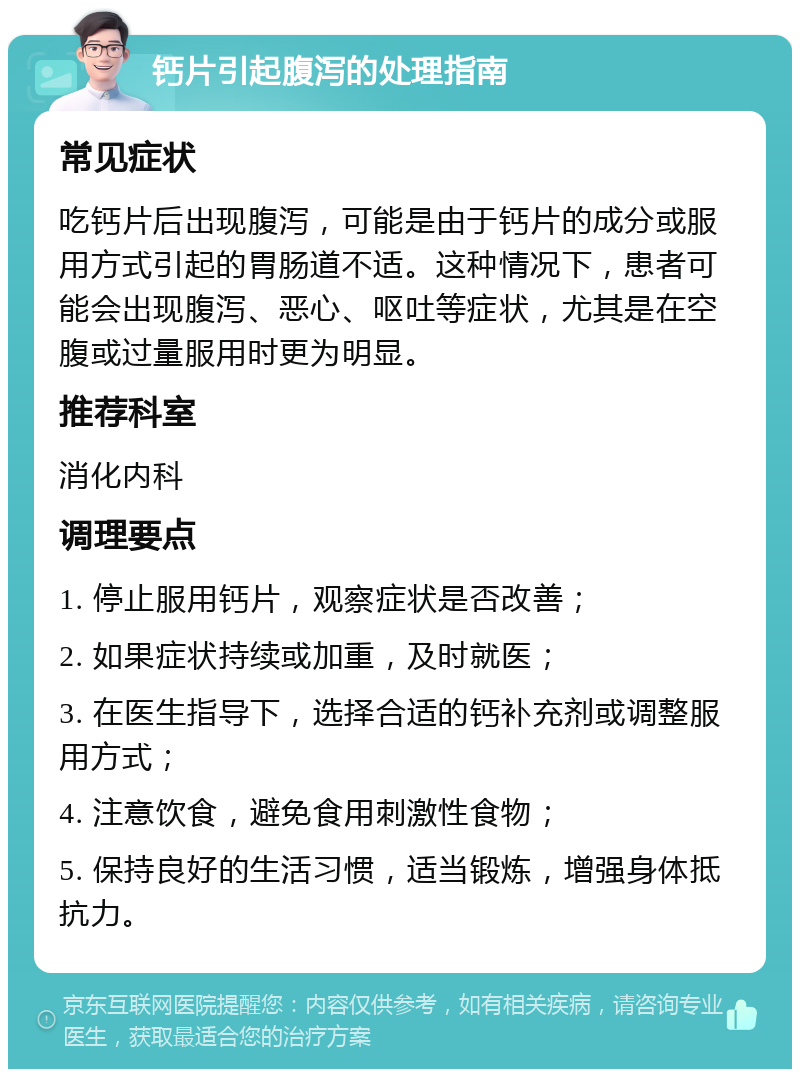 钙片引起腹泻的处理指南 常见症状 吃钙片后出现腹泻，可能是由于钙片的成分或服用方式引起的胃肠道不适。这种情况下，患者可能会出现腹泻、恶心、呕吐等症状，尤其是在空腹或过量服用时更为明显。 推荐科室 消化内科 调理要点 1. 停止服用钙片，观察症状是否改善； 2. 如果症状持续或加重，及时就医； 3. 在医生指导下，选择合适的钙补充剂或调整服用方式； 4. 注意饮食，避免食用刺激性食物； 5. 保持良好的生活习惯，适当锻炼，增强身体抵抗力。