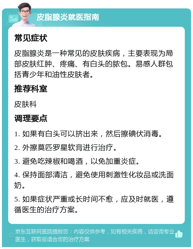 皮脂腺炎就医指南 常见症状 皮脂腺炎是一种常见的皮肤疾病，主要表现为局部皮肤红肿、疼痛、有白头的脓包。易感人群包括青少年和油性皮肤者。 推荐科室 皮肤科 调理要点 1. 如果有白头可以挤出来，然后擦碘伏消毒。 2. 外擦莫匹罗星软膏进行治疗。 3. 避免吃辣椒和喝酒，以免加重炎症。 4. 保持面部清洁，避免使用刺激性化妆品或洗面奶。 5. 如果症状严重或长时间不愈，应及时就医，遵循医生的治疗方案。