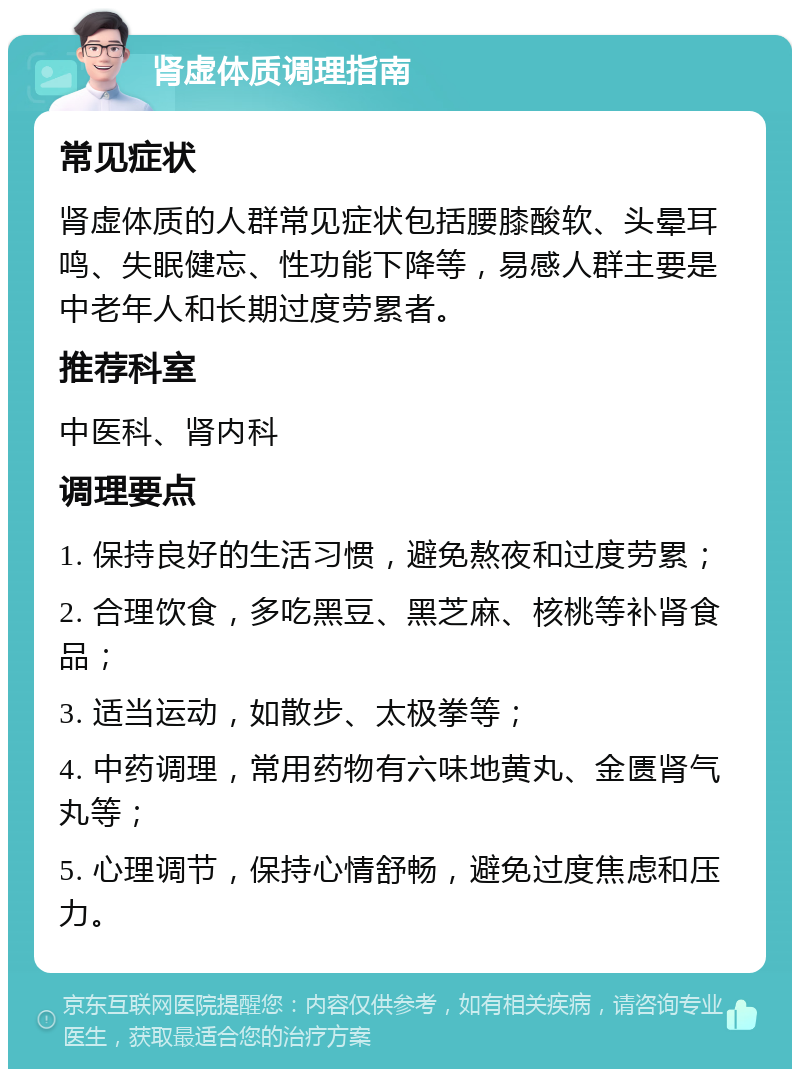 肾虚体质调理指南 常见症状 肾虚体质的人群常见症状包括腰膝酸软、头晕耳鸣、失眠健忘、性功能下降等，易感人群主要是中老年人和长期过度劳累者。 推荐科室 中医科、肾内科 调理要点 1. 保持良好的生活习惯，避免熬夜和过度劳累； 2. 合理饮食，多吃黑豆、黑芝麻、核桃等补肾食品； 3. 适当运动，如散步、太极拳等； 4. 中药调理，常用药物有六味地黄丸、金匮肾气丸等； 5. 心理调节，保持心情舒畅，避免过度焦虑和压力。