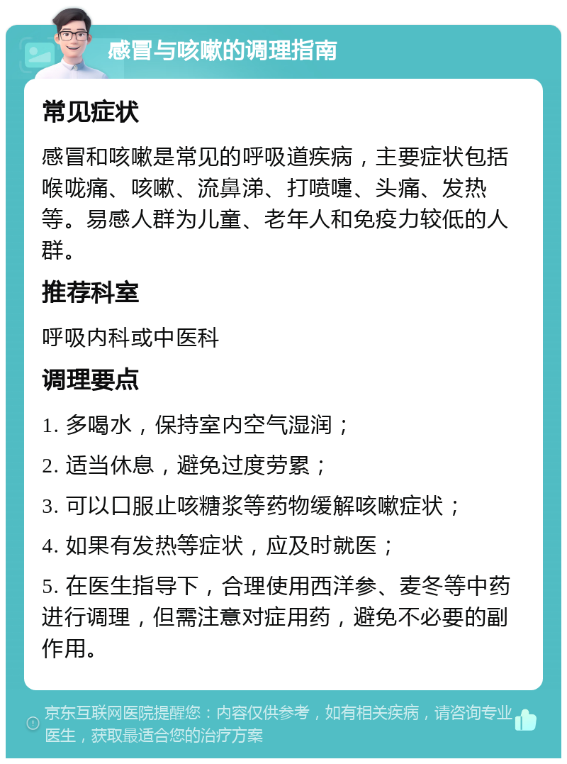 感冒与咳嗽的调理指南 常见症状 感冒和咳嗽是常见的呼吸道疾病，主要症状包括喉咙痛、咳嗽、流鼻涕、打喷嚏、头痛、发热等。易感人群为儿童、老年人和免疫力较低的人群。 推荐科室 呼吸内科或中医科 调理要点 1. 多喝水，保持室内空气湿润； 2. 适当休息，避免过度劳累； 3. 可以口服止咳糖浆等药物缓解咳嗽症状； 4. 如果有发热等症状，应及时就医； 5. 在医生指导下，合理使用西洋参、麦冬等中药进行调理，但需注意对症用药，避免不必要的副作用。