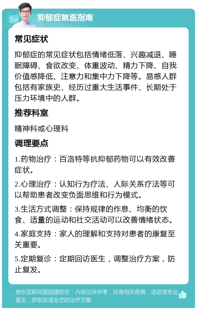 抑郁症就医指南 常见症状 抑郁症的常见症状包括情绪低落、兴趣减退、睡眠障碍、食欲改变、体重波动、精力下降、自我价值感降低、注意力和集中力下降等。易感人群包括有家族史、经历过重大生活事件、长期处于压力环境中的人群。 推荐科室 精神科或心理科 调理要点 1.药物治疗：百洛特等抗抑郁药物可以有效改善症状。 2.心理治疗：认知行为疗法、人际关系疗法等可以帮助患者改变负面思维和行为模式。 3.生活方式调整：保持规律的作息、均衡的饮食、适量的运动和社交活动可以改善情绪状态。 4.家庭支持：家人的理解和支持对患者的康复至关重要。 5.定期复诊：定期回访医生，调整治疗方案，防止复发。