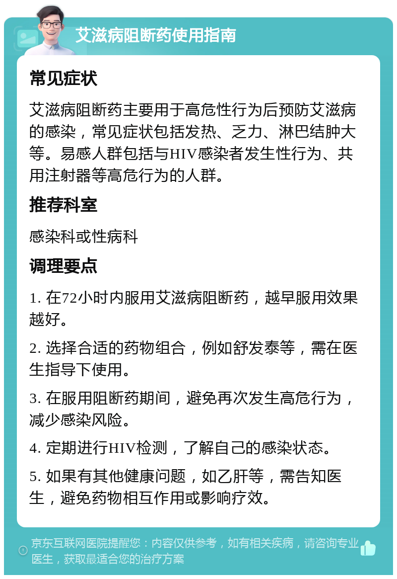 艾滋病阻断药使用指南 常见症状 艾滋病阻断药主要用于高危性行为后预防艾滋病的感染，常见症状包括发热、乏力、淋巴结肿大等。易感人群包括与HIV感染者发生性行为、共用注射器等高危行为的人群。 推荐科室 感染科或性病科 调理要点 1. 在72小时内服用艾滋病阻断药，越早服用效果越好。 2. 选择合适的药物组合，例如舒发泰等，需在医生指导下使用。 3. 在服用阻断药期间，避免再次发生高危行为，减少感染风险。 4. 定期进行HIV检测，了解自己的感染状态。 5. 如果有其他健康问题，如乙肝等，需告知医生，避免药物相互作用或影响疗效。