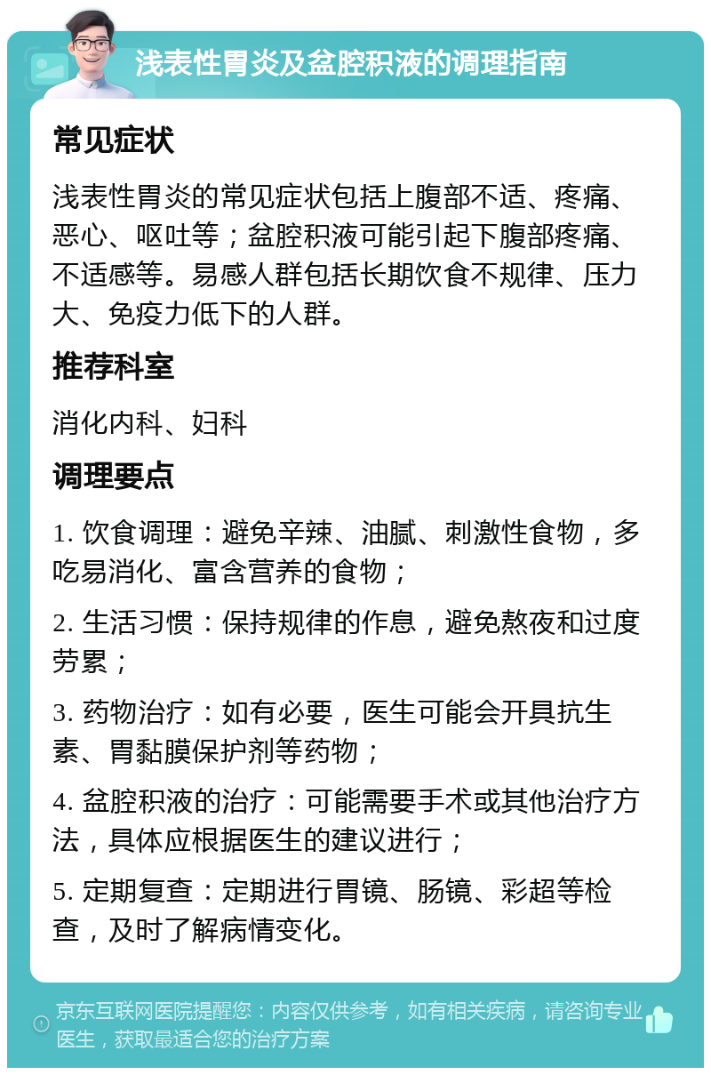 浅表性胃炎及盆腔积液的调理指南 常见症状 浅表性胃炎的常见症状包括上腹部不适、疼痛、恶心、呕吐等；盆腔积液可能引起下腹部疼痛、不适感等。易感人群包括长期饮食不规律、压力大、免疫力低下的人群。 推荐科室 消化内科、妇科 调理要点 1. 饮食调理：避免辛辣、油腻、刺激性食物，多吃易消化、富含营养的食物； 2. 生活习惯：保持规律的作息，避免熬夜和过度劳累； 3. 药物治疗：如有必要，医生可能会开具抗生素、胃黏膜保护剂等药物； 4. 盆腔积液的治疗：可能需要手术或其他治疗方法，具体应根据医生的建议进行； 5. 定期复查：定期进行胃镜、肠镜、彩超等检查，及时了解病情变化。