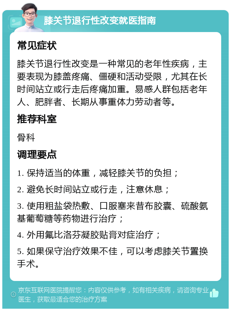 膝关节退行性改变就医指南 常见症状 膝关节退行性改变是一种常见的老年性疾病，主要表现为膝盖疼痛、僵硬和活动受限，尤其在长时间站立或行走后疼痛加重。易感人群包括老年人、肥胖者、长期从事重体力劳动者等。 推荐科室 骨科 调理要点 1. 保持适当的体重，减轻膝关节的负担； 2. 避免长时间站立或行走，注意休息； 3. 使用粗盐袋热敷、口服塞来昔布胶囊、硫酸氨基葡萄糖等药物进行治疗； 4. 外用氟比洛芬凝胶贴膏对症治疗； 5. 如果保守治疗效果不佳，可以考虑膝关节置换手术。