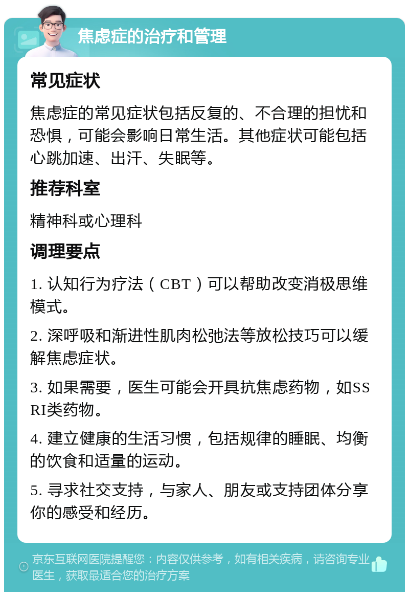 焦虑症的治疗和管理 常见症状 焦虑症的常见症状包括反复的、不合理的担忧和恐惧，可能会影响日常生活。其他症状可能包括心跳加速、出汗、失眠等。 推荐科室 精神科或心理科 调理要点 1. 认知行为疗法（CBT）可以帮助改变消极思维模式。 2. 深呼吸和渐进性肌肉松弛法等放松技巧可以缓解焦虑症状。 3. 如果需要，医生可能会开具抗焦虑药物，如SSRI类药物。 4. 建立健康的生活习惯，包括规律的睡眠、均衡的饮食和适量的运动。 5. 寻求社交支持，与家人、朋友或支持团体分享你的感受和经历。