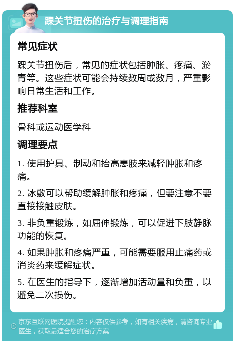 踝关节扭伤的治疗与调理指南 常见症状 踝关节扭伤后，常见的症状包括肿胀、疼痛、淤青等。这些症状可能会持续数周或数月，严重影响日常生活和工作。 推荐科室 骨科或运动医学科 调理要点 1. 使用护具、制动和抬高患肢来减轻肿胀和疼痛。 2. 冰敷可以帮助缓解肿胀和疼痛，但要注意不要直接接触皮肤。 3. 非负重锻炼，如屈伸锻炼，可以促进下肢静脉功能的恢复。 4. 如果肿胀和疼痛严重，可能需要服用止痛药或消炎药来缓解症状。 5. 在医生的指导下，逐渐增加活动量和负重，以避免二次损伤。