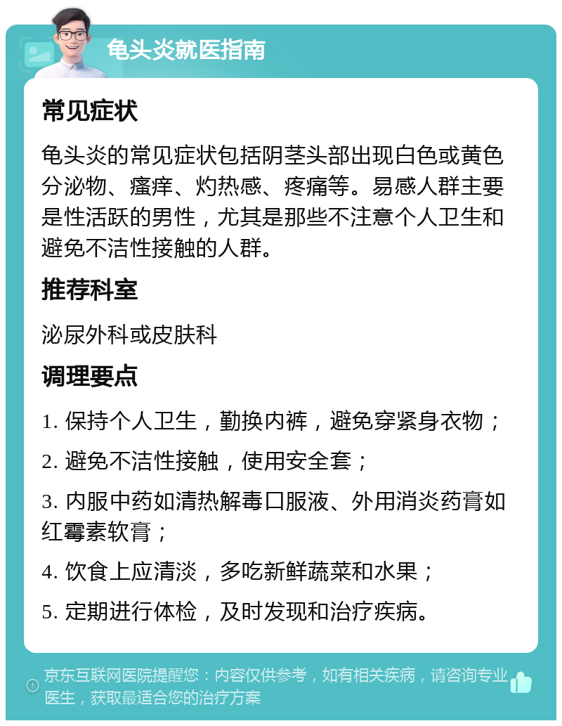 龟头炎就医指南 常见症状 龟头炎的常见症状包括阴茎头部出现白色或黄色分泌物、瘙痒、灼热感、疼痛等。易感人群主要是性活跃的男性，尤其是那些不注意个人卫生和避免不洁性接触的人群。 推荐科室 泌尿外科或皮肤科 调理要点 1. 保持个人卫生，勤换内裤，避免穿紧身衣物； 2. 避免不洁性接触，使用安全套； 3. 内服中药如清热解毒口服液、外用消炎药膏如红霉素软膏； 4. 饮食上应清淡，多吃新鲜蔬菜和水果； 5. 定期进行体检，及时发现和治疗疾病。