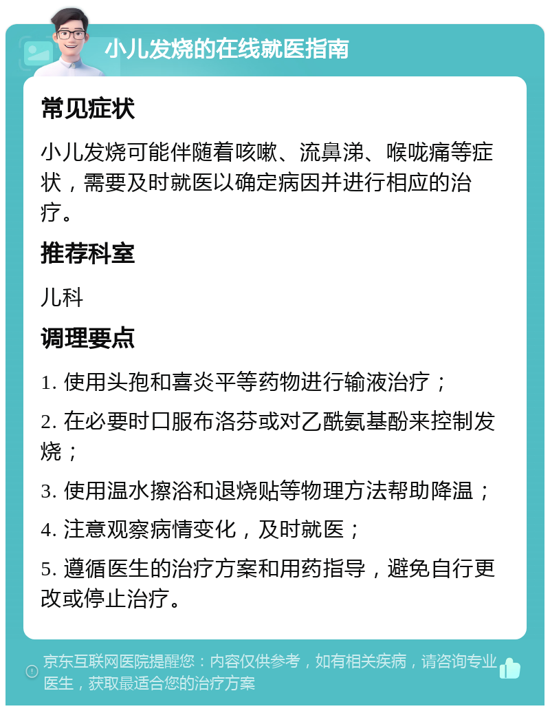 小儿发烧的在线就医指南 常见症状 小儿发烧可能伴随着咳嗽、流鼻涕、喉咙痛等症状，需要及时就医以确定病因并进行相应的治疗。 推荐科室 儿科 调理要点 1. 使用头孢和喜炎平等药物进行输液治疗； 2. 在必要时口服布洛芬或对乙酰氨基酚来控制发烧； 3. 使用温水擦浴和退烧贴等物理方法帮助降温； 4. 注意观察病情变化，及时就医； 5. 遵循医生的治疗方案和用药指导，避免自行更改或停止治疗。