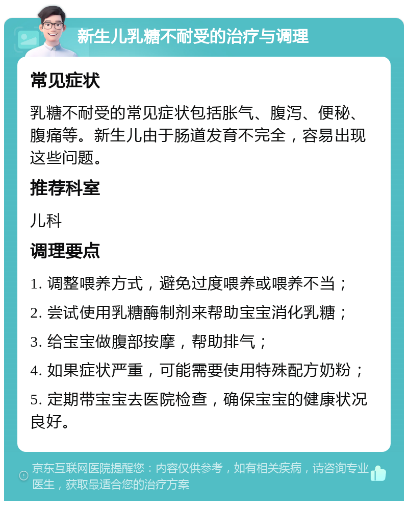 新生儿乳糖不耐受的治疗与调理 常见症状 乳糖不耐受的常见症状包括胀气、腹泻、便秘、腹痛等。新生儿由于肠道发育不完全，容易出现这些问题。 推荐科室 儿科 调理要点 1. 调整喂养方式，避免过度喂养或喂养不当； 2. 尝试使用乳糖酶制剂来帮助宝宝消化乳糖； 3. 给宝宝做腹部按摩，帮助排气； 4. 如果症状严重，可能需要使用特殊配方奶粉； 5. 定期带宝宝去医院检查，确保宝宝的健康状况良好。