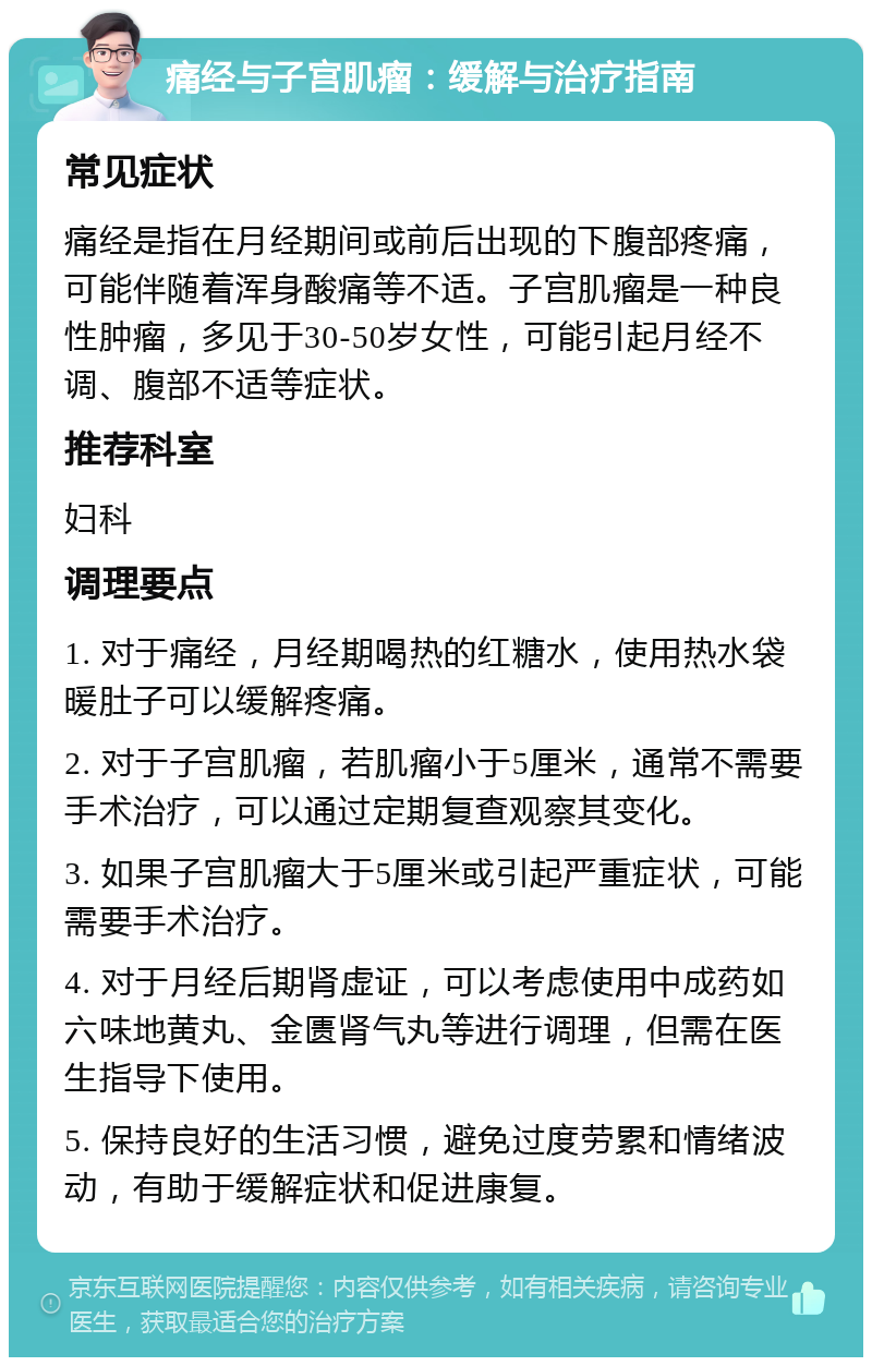 痛经与子宫肌瘤：缓解与治疗指南 常见症状 痛经是指在月经期间或前后出现的下腹部疼痛，可能伴随着浑身酸痛等不适。子宫肌瘤是一种良性肿瘤，多见于30-50岁女性，可能引起月经不调、腹部不适等症状。 推荐科室 妇科 调理要点 1. 对于痛经，月经期喝热的红糖水，使用热水袋暖肚子可以缓解疼痛。 2. 对于子宫肌瘤，若肌瘤小于5厘米，通常不需要手术治疗，可以通过定期复查观察其变化。 3. 如果子宫肌瘤大于5厘米或引起严重症状，可能需要手术治疗。 4. 对于月经后期肾虚证，可以考虑使用中成药如六味地黄丸、金匮肾气丸等进行调理，但需在医生指导下使用。 5. 保持良好的生活习惯，避免过度劳累和情绪波动，有助于缓解症状和促进康复。