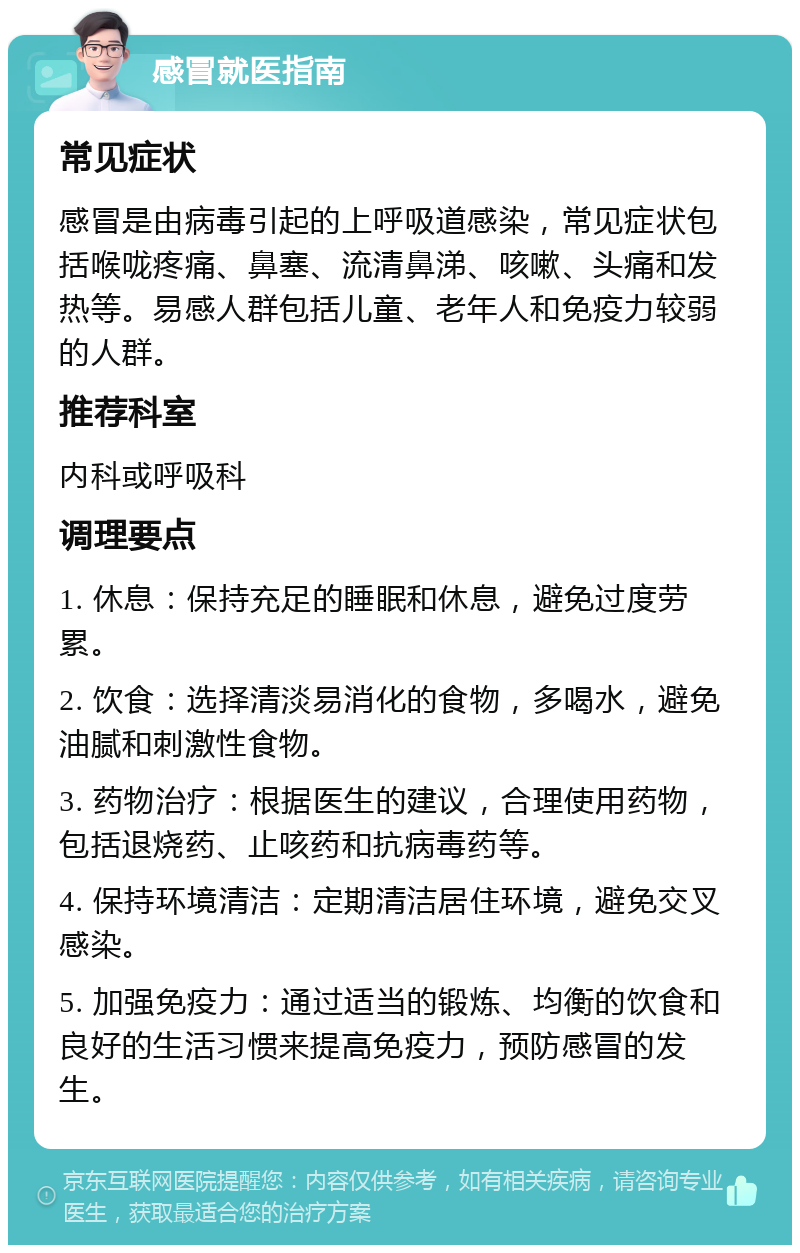 感冒就医指南 常见症状 感冒是由病毒引起的上呼吸道感染，常见症状包括喉咙疼痛、鼻塞、流清鼻涕、咳嗽、头痛和发热等。易感人群包括儿童、老年人和免疫力较弱的人群。 推荐科室 内科或呼吸科 调理要点 1. 休息：保持充足的睡眠和休息，避免过度劳累。 2. 饮食：选择清淡易消化的食物，多喝水，避免油腻和刺激性食物。 3. 药物治疗：根据医生的建议，合理使用药物，包括退烧药、止咳药和抗病毒药等。 4. 保持环境清洁：定期清洁居住环境，避免交叉感染。 5. 加强免疫力：通过适当的锻炼、均衡的饮食和良好的生活习惯来提高免疫力，预防感冒的发生。