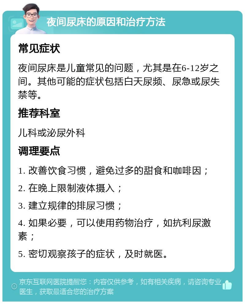 夜间尿床的原因和治疗方法 常见症状 夜间尿床是儿童常见的问题，尤其是在6-12岁之间。其他可能的症状包括白天尿频、尿急或尿失禁等。 推荐科室 儿科或泌尿外科 调理要点 1. 改善饮食习惯，避免过多的甜食和咖啡因； 2. 在晚上限制液体摄入； 3. 建立规律的排尿习惯； 4. 如果必要，可以使用药物治疗，如抗利尿激素； 5. 密切观察孩子的症状，及时就医。