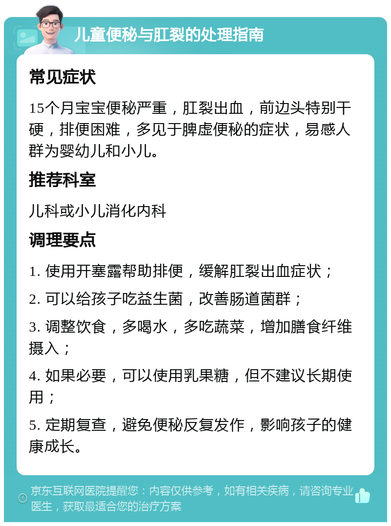 儿童便秘与肛裂的处理指南 常见症状 15个月宝宝便秘严重，肛裂出血，前边头特别干硬，排便困难，多见于脾虚便秘的症状，易感人群为婴幼儿和小儿。 推荐科室 儿科或小儿消化内科 调理要点 1. 使用开塞露帮助排便，缓解肛裂出血症状； 2. 可以给孩子吃益生菌，改善肠道菌群； 3. 调整饮食，多喝水，多吃蔬菜，增加膳食纤维摄入； 4. 如果必要，可以使用乳果糖，但不建议长期使用； 5. 定期复查，避免便秘反复发作，影响孩子的健康成长。