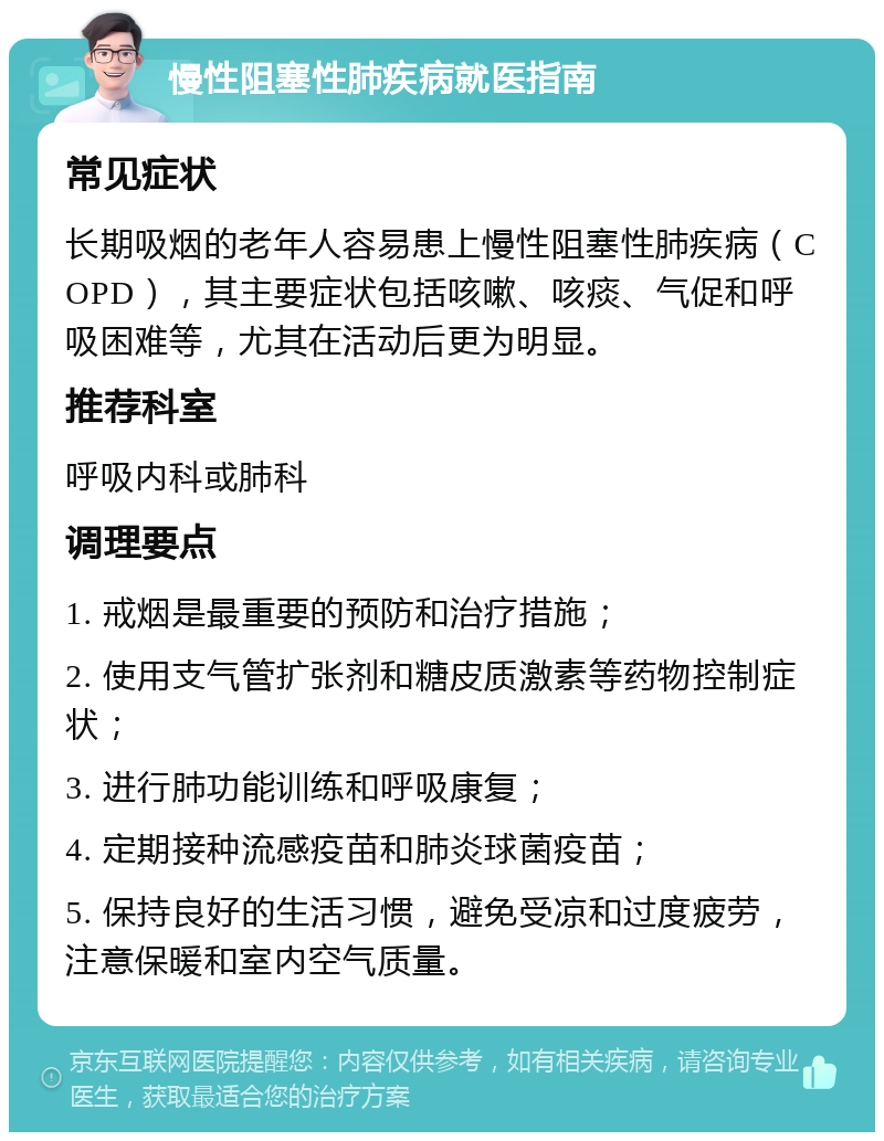 慢性阻塞性肺疾病就医指南 常见症状 长期吸烟的老年人容易患上慢性阻塞性肺疾病（COPD），其主要症状包括咳嗽、咳痰、气促和呼吸困难等，尤其在活动后更为明显。 推荐科室 呼吸内科或肺科 调理要点 1. 戒烟是最重要的预防和治疗措施； 2. 使用支气管扩张剂和糖皮质激素等药物控制症状； 3. 进行肺功能训练和呼吸康复； 4. 定期接种流感疫苗和肺炎球菌疫苗； 5. 保持良好的生活习惯，避免受凉和过度疲劳，注意保暖和室内空气质量。