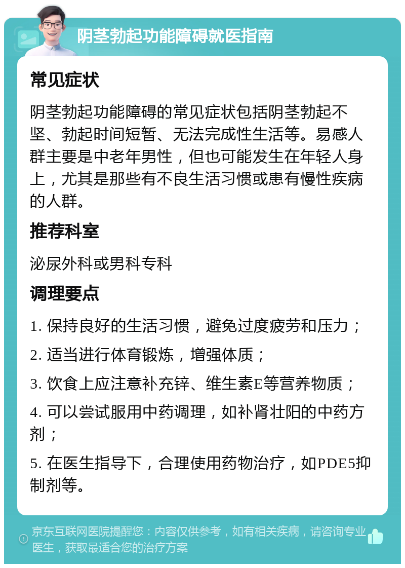 阴茎勃起功能障碍就医指南 常见症状 阴茎勃起功能障碍的常见症状包括阴茎勃起不坚、勃起时间短暂、无法完成性生活等。易感人群主要是中老年男性，但也可能发生在年轻人身上，尤其是那些有不良生活习惯或患有慢性疾病的人群。 推荐科室 泌尿外科或男科专科 调理要点 1. 保持良好的生活习惯，避免过度疲劳和压力； 2. 适当进行体育锻炼，增强体质； 3. 饮食上应注意补充锌、维生素E等营养物质； 4. 可以尝试服用中药调理，如补肾壮阳的中药方剂； 5. 在医生指导下，合理使用药物治疗，如PDE5抑制剂等。