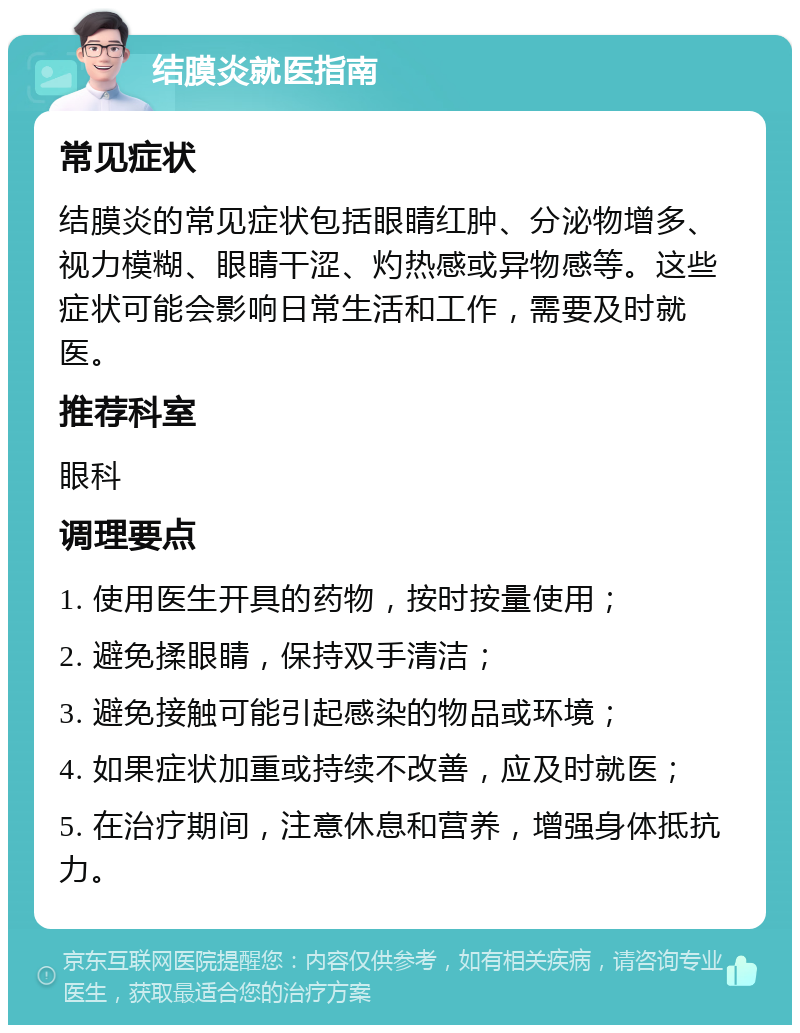 结膜炎就医指南 常见症状 结膜炎的常见症状包括眼睛红肿、分泌物增多、视力模糊、眼睛干涩、灼热感或异物感等。这些症状可能会影响日常生活和工作，需要及时就医。 推荐科室 眼科 调理要点 1. 使用医生开具的药物，按时按量使用； 2. 避免揉眼睛，保持双手清洁； 3. 避免接触可能引起感染的物品或环境； 4. 如果症状加重或持续不改善，应及时就医； 5. 在治疗期间，注意休息和营养，增强身体抵抗力。