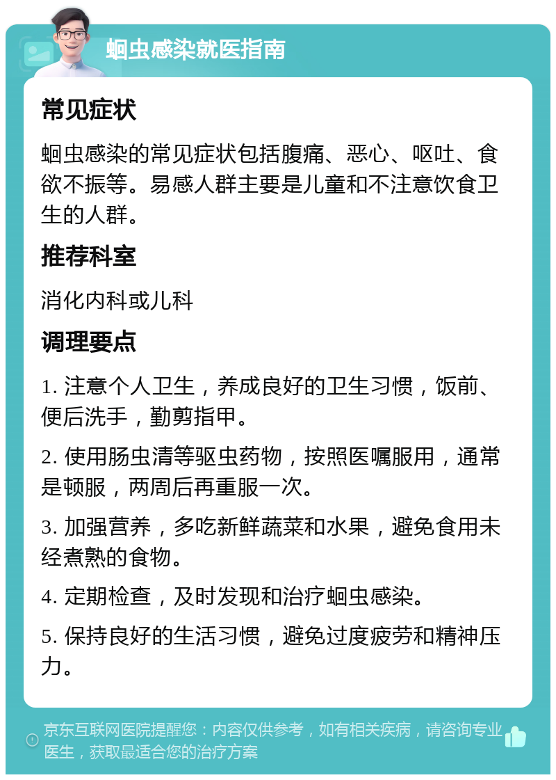 蛔虫感染就医指南 常见症状 蛔虫感染的常见症状包括腹痛、恶心、呕吐、食欲不振等。易感人群主要是儿童和不注意饮食卫生的人群。 推荐科室 消化内科或儿科 调理要点 1. 注意个人卫生，养成良好的卫生习惯，饭前、便后洗手，勤剪指甲。 2. 使用肠虫清等驱虫药物，按照医嘱服用，通常是顿服，两周后再重服一次。 3. 加强营养，多吃新鲜蔬菜和水果，避免食用未经煮熟的食物。 4. 定期检查，及时发现和治疗蛔虫感染。 5. 保持良好的生活习惯，避免过度疲劳和精神压力。