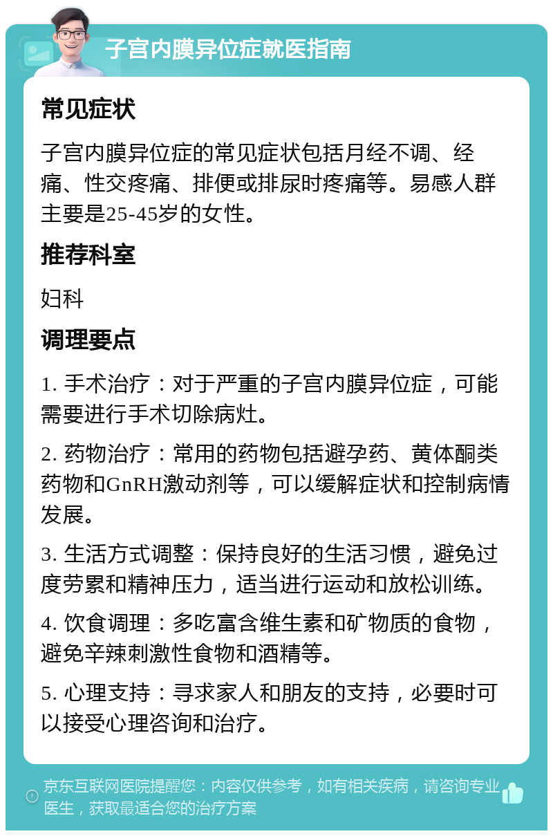 子宫内膜异位症就医指南 常见症状 子宫内膜异位症的常见症状包括月经不调、经痛、性交疼痛、排便或排尿时疼痛等。易感人群主要是25-45岁的女性。 推荐科室 妇科 调理要点 1. 手术治疗：对于严重的子宫内膜异位症，可能需要进行手术切除病灶。 2. 药物治疗：常用的药物包括避孕药、黄体酮类药物和GnRH激动剂等，可以缓解症状和控制病情发展。 3. 生活方式调整：保持良好的生活习惯，避免过度劳累和精神压力，适当进行运动和放松训练。 4. 饮食调理：多吃富含维生素和矿物质的食物，避免辛辣刺激性食物和酒精等。 5. 心理支持：寻求家人和朋友的支持，必要时可以接受心理咨询和治疗。