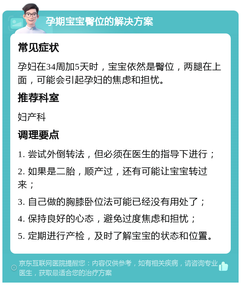 孕期宝宝臀位的解决方案 常见症状 孕妇在34周加5天时，宝宝依然是臀位，两腿在上面，可能会引起孕妇的焦虑和担忧。 推荐科室 妇产科 调理要点 1. 尝试外倒转法，但必须在医生的指导下进行； 2. 如果是二胎，顺产过，还有可能让宝宝转过来； 3. 自己做的胸膝卧位法可能已经没有用处了； 4. 保持良好的心态，避免过度焦虑和担忧； 5. 定期进行产检，及时了解宝宝的状态和位置。