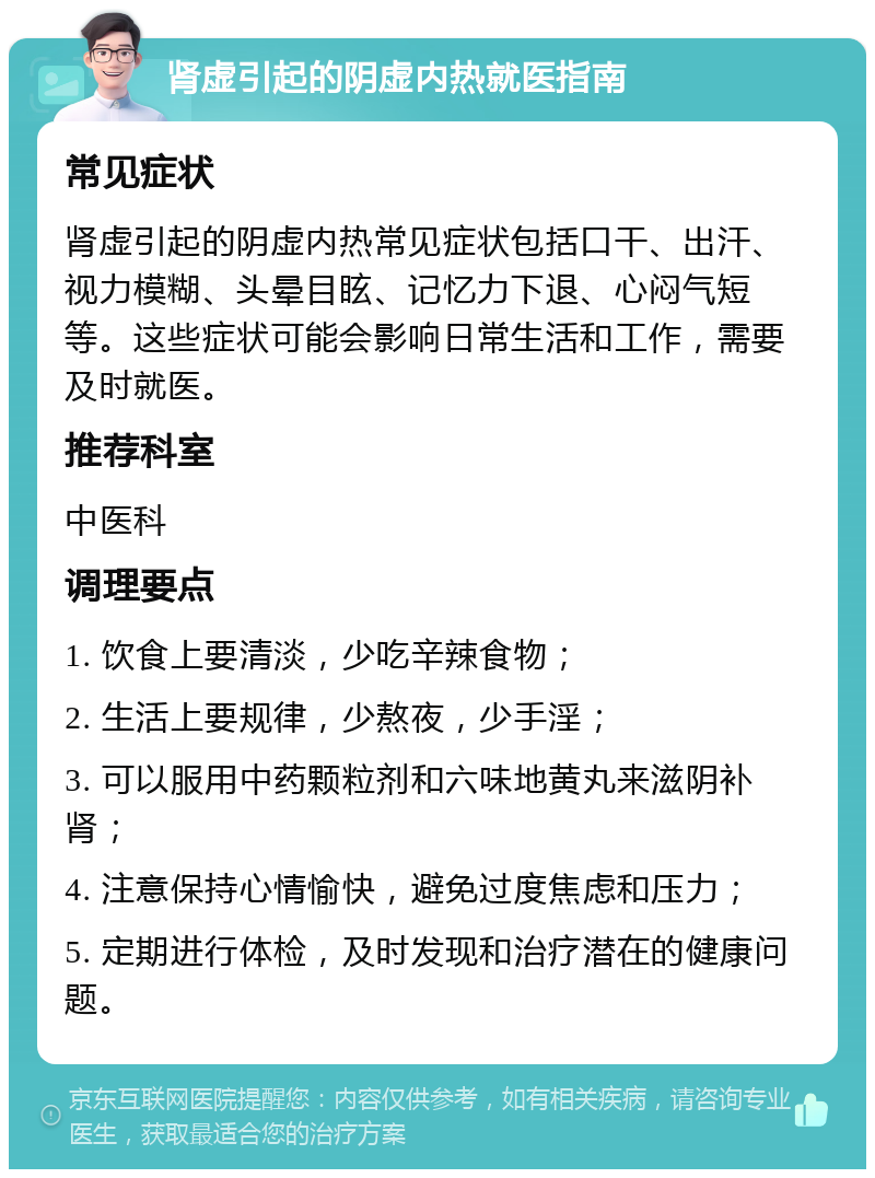 肾虚引起的阴虚内热就医指南 常见症状 肾虚引起的阴虚内热常见症状包括口干、出汗、视力模糊、头晕目眩、记忆力下退、心闷气短等。这些症状可能会影响日常生活和工作，需要及时就医。 推荐科室 中医科 调理要点 1. 饮食上要清淡，少吃辛辣食物； 2. 生活上要规律，少熬夜，少手淫； 3. 可以服用中药颗粒剂和六味地黄丸来滋阴补肾； 4. 注意保持心情愉快，避免过度焦虑和压力； 5. 定期进行体检，及时发现和治疗潜在的健康问题。