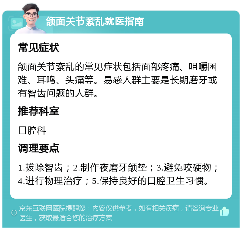 颌面关节紊乱就医指南 常见症状 颌面关节紊乱的常见症状包括面部疼痛、咀嚼困难、耳鸣、头痛等。易感人群主要是长期磨牙或有智齿问题的人群。 推荐科室 口腔科 调理要点 1.拔除智齿；2.制作夜磨牙颌垫；3.避免咬硬物；4.进行物理治疗；5.保持良好的口腔卫生习惯。