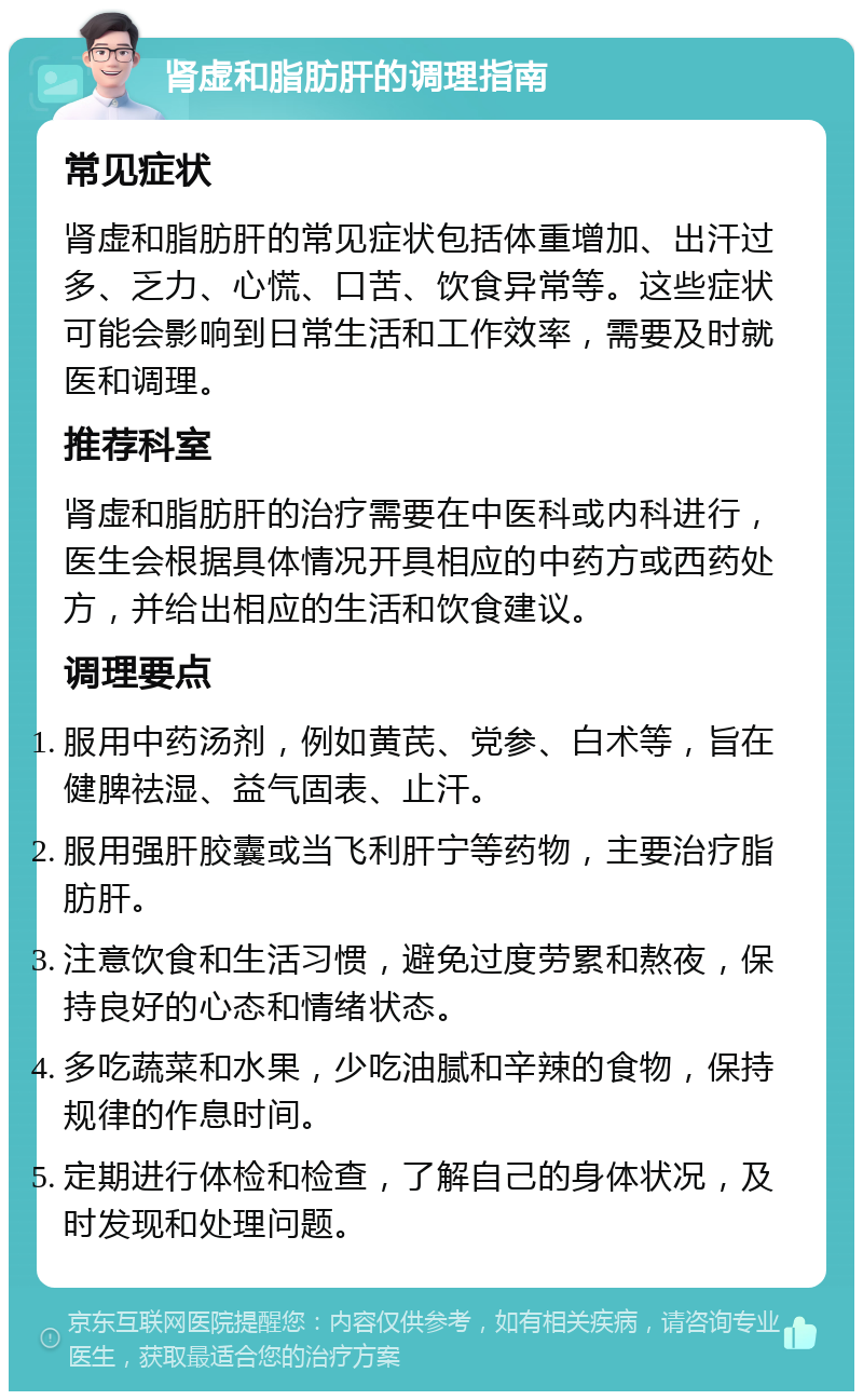 肾虚和脂肪肝的调理指南 常见症状 肾虚和脂肪肝的常见症状包括体重增加、出汗过多、乏力、心慌、口苦、饮食异常等。这些症状可能会影响到日常生活和工作效率，需要及时就医和调理。 推荐科室 肾虚和脂肪肝的治疗需要在中医科或内科进行，医生会根据具体情况开具相应的中药方或西药处方，并给出相应的生活和饮食建议。 调理要点 服用中药汤剂，例如黄芪、党参、白术等，旨在健脾祛湿、益气固表、止汗。 服用强肝胶囊或当飞利肝宁等药物，主要治疗脂肪肝。 注意饮食和生活习惯，避免过度劳累和熬夜，保持良好的心态和情绪状态。 多吃蔬菜和水果，少吃油腻和辛辣的食物，保持规律的作息时间。 定期进行体检和检查，了解自己的身体状况，及时发现和处理问题。