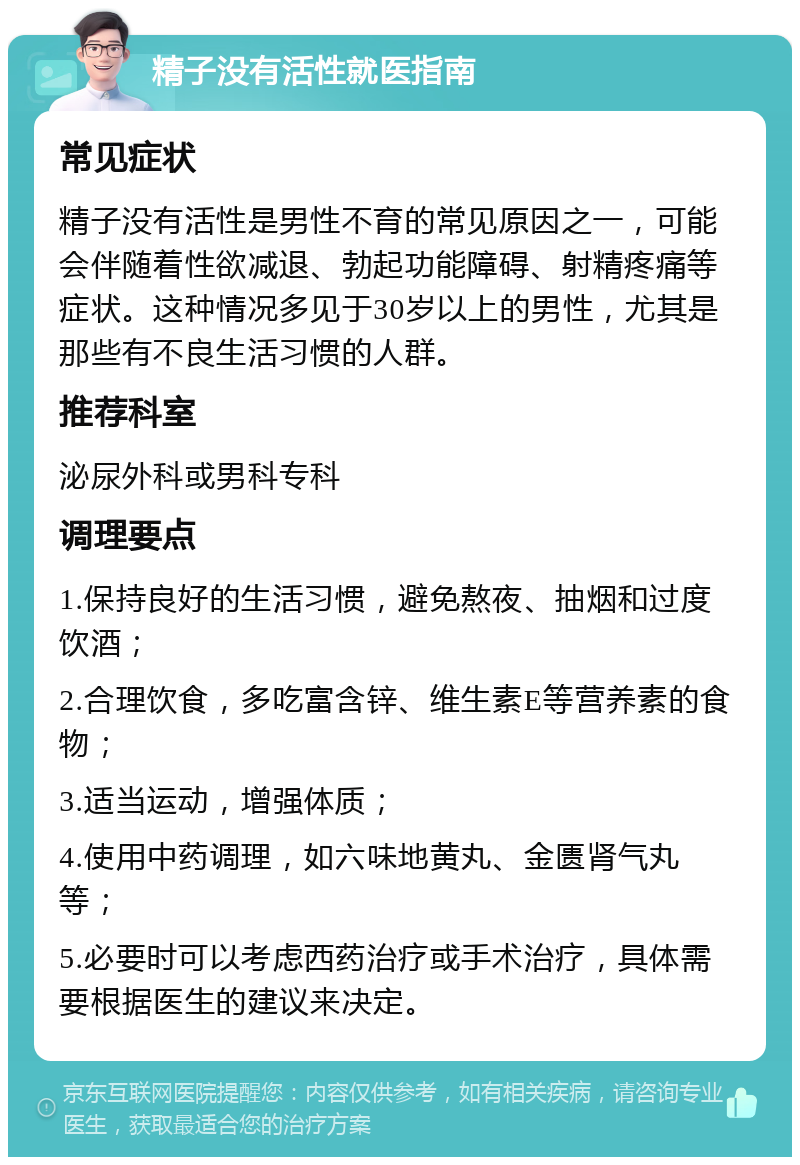 精子没有活性就医指南 常见症状 精子没有活性是男性不育的常见原因之一，可能会伴随着性欲减退、勃起功能障碍、射精疼痛等症状。这种情况多见于30岁以上的男性，尤其是那些有不良生活习惯的人群。 推荐科室 泌尿外科或男科专科 调理要点 1.保持良好的生活习惯，避免熬夜、抽烟和过度饮酒； 2.合理饮食，多吃富含锌、维生素E等营养素的食物； 3.适当运动，增强体质； 4.使用中药调理，如六味地黄丸、金匮肾气丸等； 5.必要时可以考虑西药治疗或手术治疗，具体需要根据医生的建议来决定。