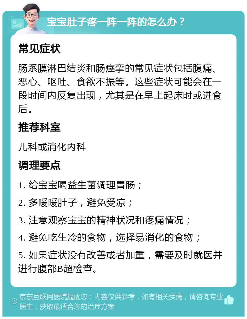 宝宝肚子疼一阵一阵的怎么办？ 常见症状 肠系膜淋巴结炎和肠痉挛的常见症状包括腹痛、恶心、呕吐、食欲不振等。这些症状可能会在一段时间内反复出现，尤其是在早上起床时或进食后。 推荐科室 儿科或消化内科 调理要点 1. 给宝宝喝益生菌调理胃肠； 2. 多暖暖肚子，避免受凉； 3. 注意观察宝宝的精神状况和疼痛情况； 4. 避免吃生冷的食物，选择易消化的食物； 5. 如果症状没有改善或者加重，需要及时就医并进行腹部B超检查。