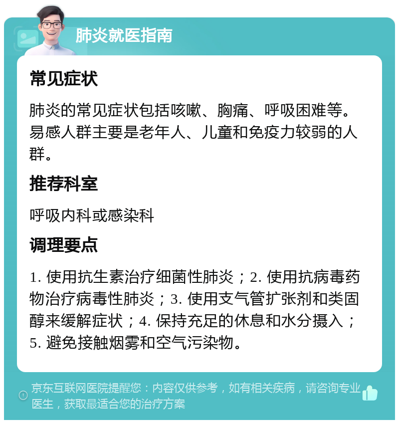 肺炎就医指南 常见症状 肺炎的常见症状包括咳嗽、胸痛、呼吸困难等。易感人群主要是老年人、儿童和免疫力较弱的人群。 推荐科室 呼吸内科或感染科 调理要点 1. 使用抗生素治疗细菌性肺炎；2. 使用抗病毒药物治疗病毒性肺炎；3. 使用支气管扩张剂和类固醇来缓解症状；4. 保持充足的休息和水分摄入；5. 避免接触烟雾和空气污染物。