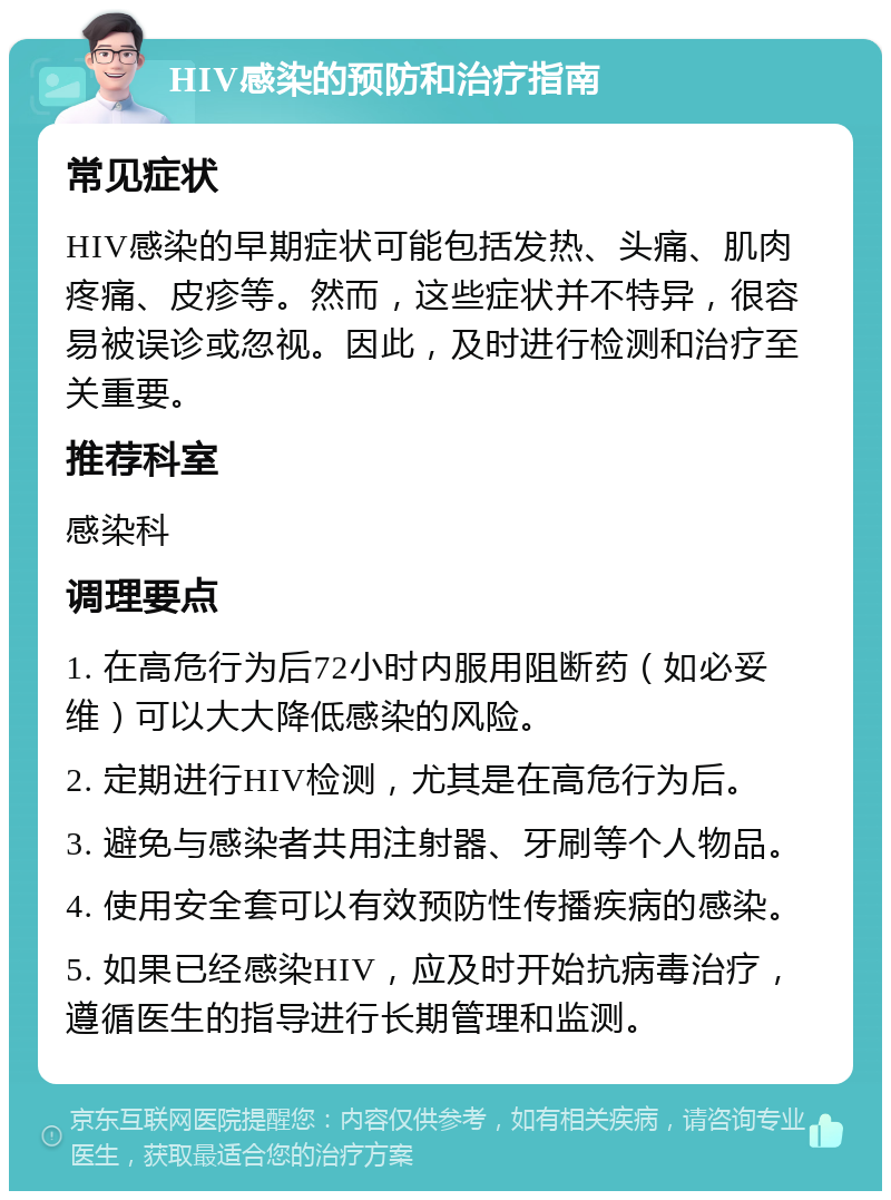 HIV感染的预防和治疗指南 常见症状 HIV感染的早期症状可能包括发热、头痛、肌肉疼痛、皮疹等。然而，这些症状并不特异，很容易被误诊或忽视。因此，及时进行检测和治疗至关重要。 推荐科室 感染科 调理要点 1. 在高危行为后72小时内服用阻断药（如必妥维）可以大大降低感染的风险。 2. 定期进行HIV检测，尤其是在高危行为后。 3. 避免与感染者共用注射器、牙刷等个人物品。 4. 使用安全套可以有效预防性传播疾病的感染。 5. 如果已经感染HIV，应及时开始抗病毒治疗，遵循医生的指导进行长期管理和监测。