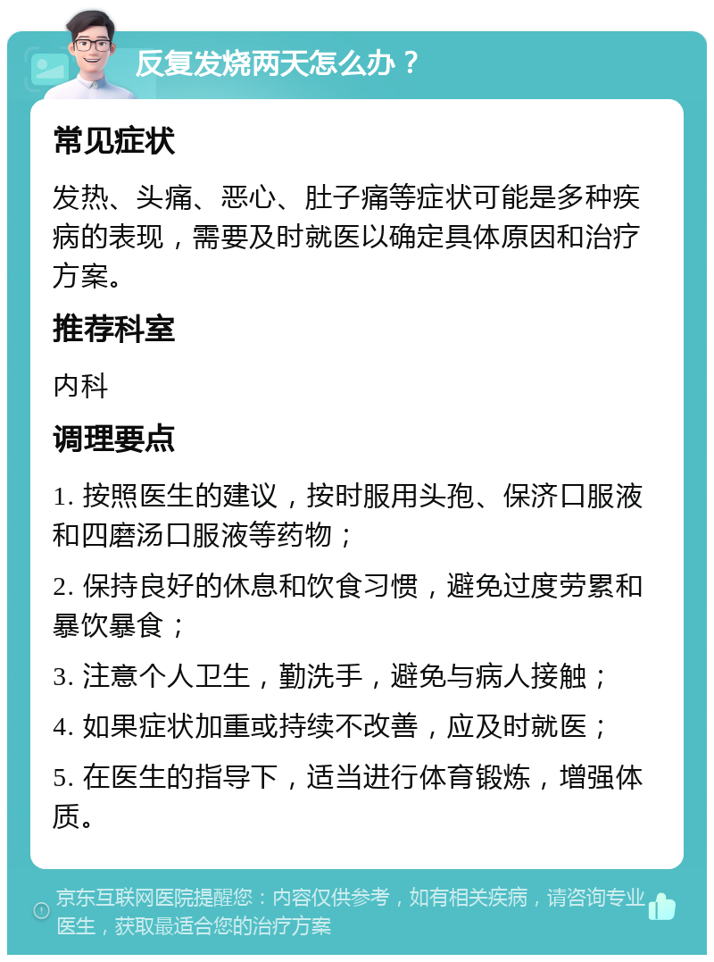 反复发烧两天怎么办？ 常见症状 发热、头痛、恶心、肚子痛等症状可能是多种疾病的表现，需要及时就医以确定具体原因和治疗方案。 推荐科室 内科 调理要点 1. 按照医生的建议，按时服用头孢、保济口服液和四磨汤口服液等药物； 2. 保持良好的休息和饮食习惯，避免过度劳累和暴饮暴食； 3. 注意个人卫生，勤洗手，避免与病人接触； 4. 如果症状加重或持续不改善，应及时就医； 5. 在医生的指导下，适当进行体育锻炼，增强体质。