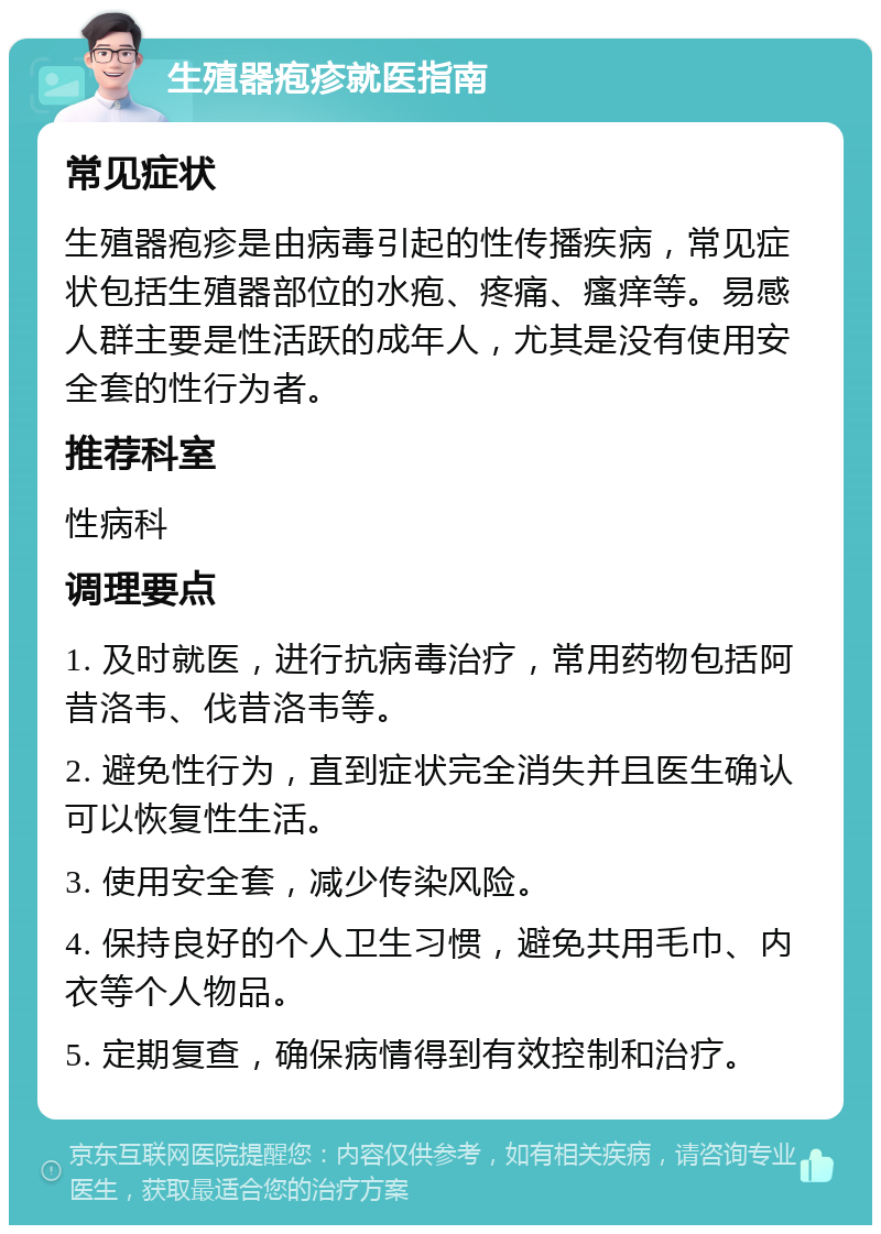 生殖器疱疹就医指南 常见症状 生殖器疱疹是由病毒引起的性传播疾病，常见症状包括生殖器部位的水疱、疼痛、瘙痒等。易感人群主要是性活跃的成年人，尤其是没有使用安全套的性行为者。 推荐科室 性病科 调理要点 1. 及时就医，进行抗病毒治疗，常用药物包括阿昔洛韦、伐昔洛韦等。 2. 避免性行为，直到症状完全消失并且医生确认可以恢复性生活。 3. 使用安全套，减少传染风险。 4. 保持良好的个人卫生习惯，避免共用毛巾、内衣等个人物品。 5. 定期复查，确保病情得到有效控制和治疗。