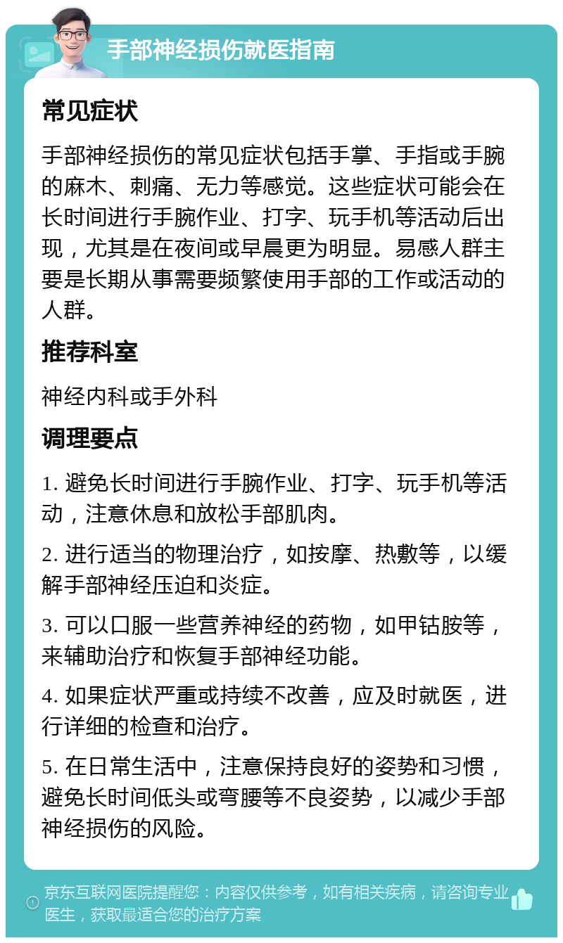 手部神经损伤就医指南 常见症状 手部神经损伤的常见症状包括手掌、手指或手腕的麻木、刺痛、无力等感觉。这些症状可能会在长时间进行手腕作业、打字、玩手机等活动后出现，尤其是在夜间或早晨更为明显。易感人群主要是长期从事需要频繁使用手部的工作或活动的人群。 推荐科室 神经内科或手外科 调理要点 1. 避免长时间进行手腕作业、打字、玩手机等活动，注意休息和放松手部肌肉。 2. 进行适当的物理治疗，如按摩、热敷等，以缓解手部神经压迫和炎症。 3. 可以口服一些营养神经的药物，如甲钴胺等，来辅助治疗和恢复手部神经功能。 4. 如果症状严重或持续不改善，应及时就医，进行详细的检查和治疗。 5. 在日常生活中，注意保持良好的姿势和习惯，避免长时间低头或弯腰等不良姿势，以减少手部神经损伤的风险。