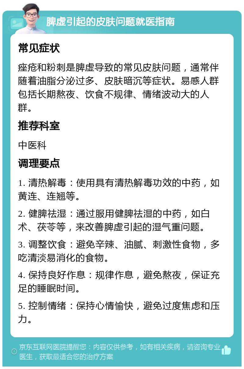 脾虚引起的皮肤问题就医指南 常见症状 痤疮和粉刺是脾虚导致的常见皮肤问题，通常伴随着油脂分泌过多、皮肤暗沉等症状。易感人群包括长期熬夜、饮食不规律、情绪波动大的人群。 推荐科室 中医科 调理要点 1. 清热解毒：使用具有清热解毒功效的中药，如黄连、连翘等。 2. 健脾祛湿：通过服用健脾祛湿的中药，如白术、茯苓等，来改善脾虚引起的湿气重问题。 3. 调整饮食：避免辛辣、油腻、刺激性食物，多吃清淡易消化的食物。 4. 保持良好作息：规律作息，避免熬夜，保证充足的睡眠时间。 5. 控制情绪：保持心情愉快，避免过度焦虑和压力。