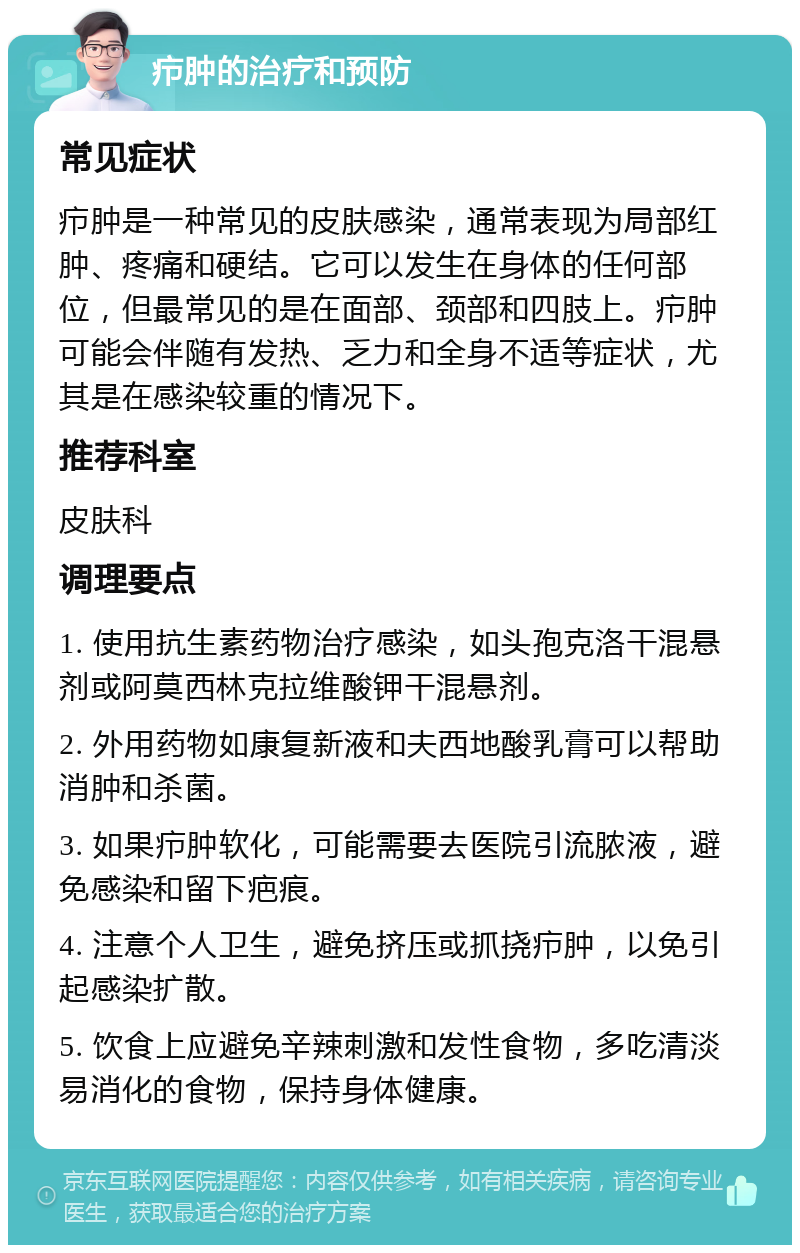 疖肿的治疗和预防 常见症状 疖肿是一种常见的皮肤感染，通常表现为局部红肿、疼痛和硬结。它可以发生在身体的任何部位，但最常见的是在面部、颈部和四肢上。疖肿可能会伴随有发热、乏力和全身不适等症状，尤其是在感染较重的情况下。 推荐科室 皮肤科 调理要点 1. 使用抗生素药物治疗感染，如头孢克洛干混悬剂或阿莫西林克拉维酸钾干混悬剂。 2. 外用药物如康复新液和夫西地酸乳膏可以帮助消肿和杀菌。 3. 如果疖肿软化，可能需要去医院引流脓液，避免感染和留下疤痕。 4. 注意个人卫生，避免挤压或抓挠疖肿，以免引起感染扩散。 5. 饮食上应避免辛辣刺激和发性食物，多吃清淡易消化的食物，保持身体健康。