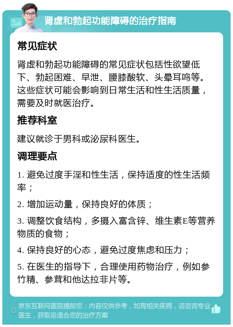 肾虚和勃起功能障碍的治疗指南 常见症状 肾虚和勃起功能障碍的常见症状包括性欲望低下、勃起困难、早泄、腰膝酸软、头晕耳鸣等。这些症状可能会影响到日常生活和性生活质量，需要及时就医治疗。 推荐科室 建议就诊于男科或泌尿科医生。 调理要点 1. 避免过度手淫和性生活，保持适度的性生活频率； 2. 增加运动量，保持良好的体质； 3. 调整饮食结构，多摄入富含锌、维生素E等营养物质的食物； 4. 保持良好的心态，避免过度焦虑和压力； 5. 在医生的指导下，合理使用药物治疗，例如参竹精、参茸和他达拉非片等。