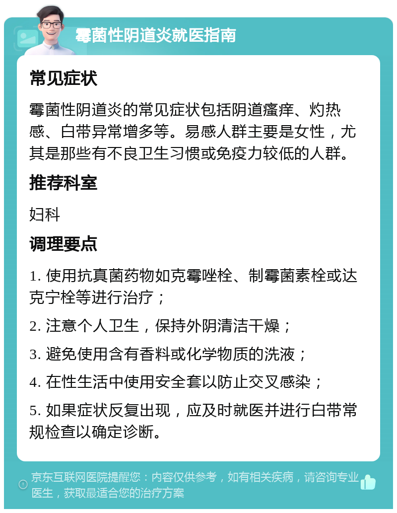 霉菌性阴道炎就医指南 常见症状 霉菌性阴道炎的常见症状包括阴道瘙痒、灼热感、白带异常增多等。易感人群主要是女性，尤其是那些有不良卫生习惯或免疫力较低的人群。 推荐科室 妇科 调理要点 1. 使用抗真菌药物如克霉唑栓、制霉菌素栓或达克宁栓等进行治疗； 2. 注意个人卫生，保持外阴清洁干燥； 3. 避免使用含有香料或化学物质的洗液； 4. 在性生活中使用安全套以防止交叉感染； 5. 如果症状反复出现，应及时就医并进行白带常规检查以确定诊断。