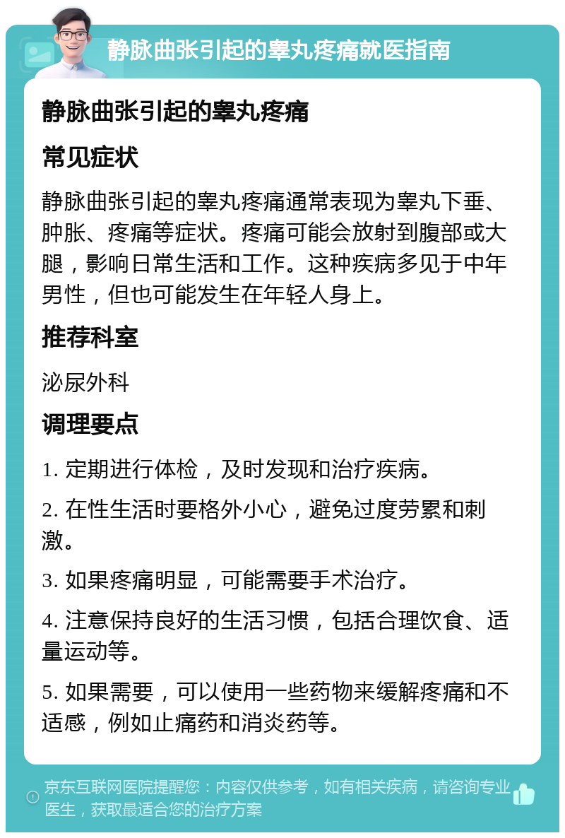 静脉曲张引起的睾丸疼痛就医指南 静脉曲张引起的睾丸疼痛 常见症状 静脉曲张引起的睾丸疼痛通常表现为睾丸下垂、肿胀、疼痛等症状。疼痛可能会放射到腹部或大腿，影响日常生活和工作。这种疾病多见于中年男性，但也可能发生在年轻人身上。 推荐科室 泌尿外科 调理要点 1. 定期进行体检，及时发现和治疗疾病。 2. 在性生活时要格外小心，避免过度劳累和刺激。 3. 如果疼痛明显，可能需要手术治疗。 4. 注意保持良好的生活习惯，包括合理饮食、适量运动等。 5. 如果需要，可以使用一些药物来缓解疼痛和不适感，例如止痛药和消炎药等。