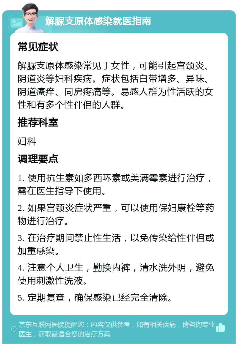 解脲支原体感染就医指南 常见症状 解脲支原体感染常见于女性，可能引起宫颈炎、阴道炎等妇科疾病。症状包括白带增多、异味、阴道瘙痒、同房疼痛等。易感人群为性活跃的女性和有多个性伴侣的人群。 推荐科室 妇科 调理要点 1. 使用抗生素如多西环素或美满霉素进行治疗，需在医生指导下使用。 2. 如果宫颈炎症状严重，可以使用保妇康栓等药物进行治疗。 3. 在治疗期间禁止性生活，以免传染给性伴侣或加重感染。 4. 注意个人卫生，勤换内裤，清水洗外阴，避免使用刺激性洗液。 5. 定期复查，确保感染已经完全清除。