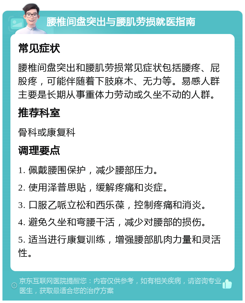 腰椎间盘突出与腰肌劳损就医指南 常见症状 腰椎间盘突出和腰肌劳损常见症状包括腰疼、屁股疼，可能伴随着下肢麻木、无力等。易感人群主要是长期从事重体力劳动或久坐不动的人群。 推荐科室 骨科或康复科 调理要点 1. 佩戴腰围保护，减少腰部压力。 2. 使用泽普思贴，缓解疼痛和炎症。 3. 口服乙哌立松和西乐葆，控制疼痛和消炎。 4. 避免久坐和弯腰干活，减少对腰部的损伤。 5. 适当进行康复训练，增强腰部肌肉力量和灵活性。