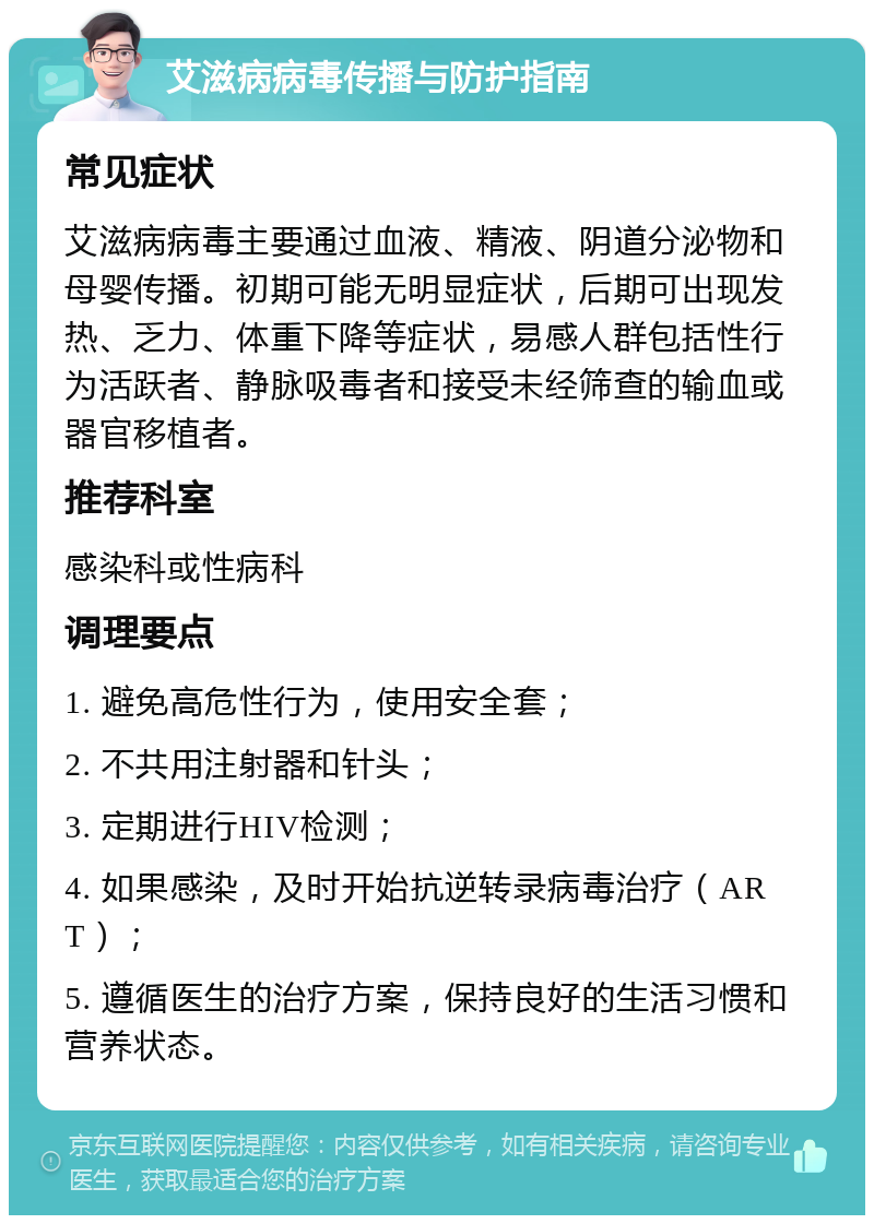 艾滋病病毒传播与防护指南 常见症状 艾滋病病毒主要通过血液、精液、阴道分泌物和母婴传播。初期可能无明显症状，后期可出现发热、乏力、体重下降等症状，易感人群包括性行为活跃者、静脉吸毒者和接受未经筛查的输血或器官移植者。 推荐科室 感染科或性病科 调理要点 1. 避免高危性行为，使用安全套； 2. 不共用注射器和针头； 3. 定期进行HIV检测； 4. 如果感染，及时开始抗逆转录病毒治疗（ART）； 5. 遵循医生的治疗方案，保持良好的生活习惯和营养状态。