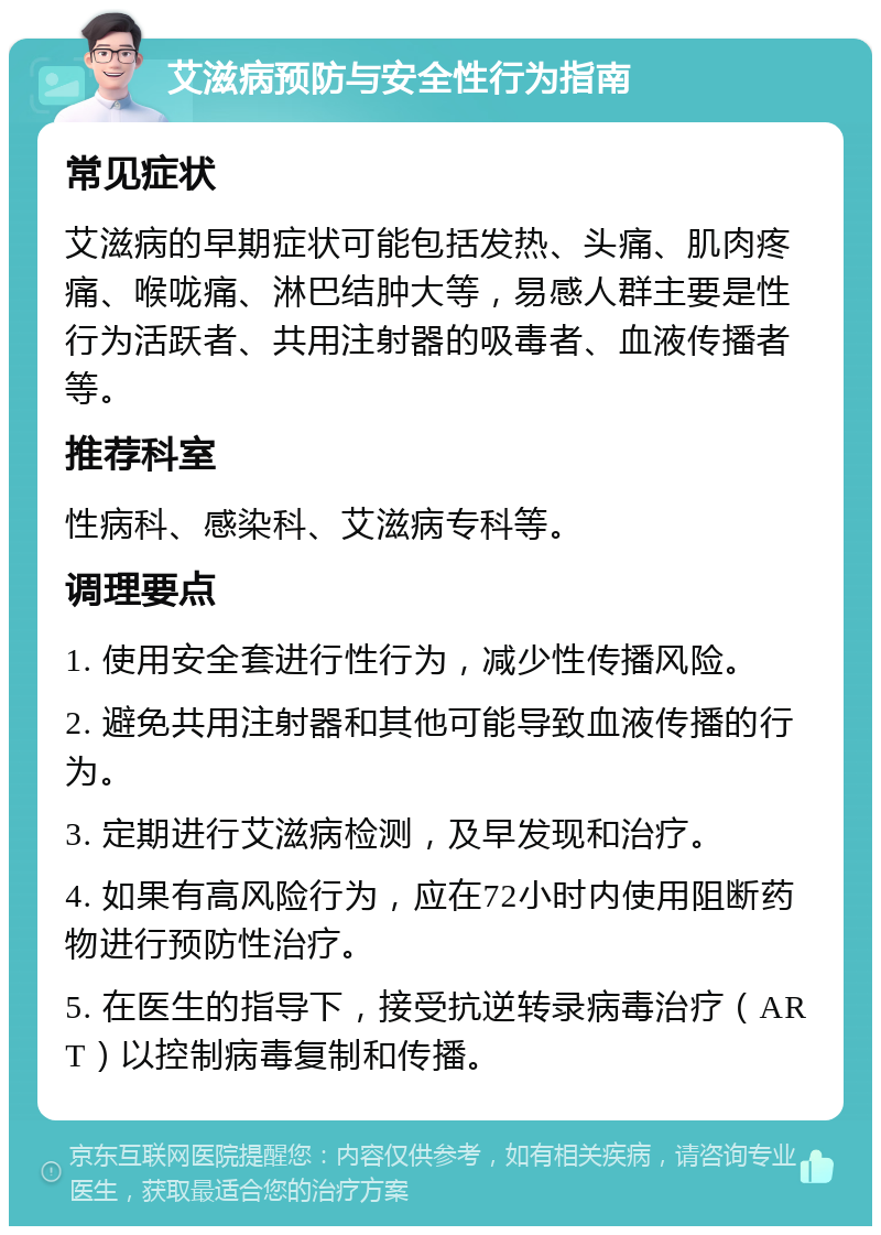 艾滋病预防与安全性行为指南 常见症状 艾滋病的早期症状可能包括发热、头痛、肌肉疼痛、喉咙痛、淋巴结肿大等，易感人群主要是性行为活跃者、共用注射器的吸毒者、血液传播者等。 推荐科室 性病科、感染科、艾滋病专科等。 调理要点 1. 使用安全套进行性行为，减少性传播风险。 2. 避免共用注射器和其他可能导致血液传播的行为。 3. 定期进行艾滋病检测，及早发现和治疗。 4. 如果有高风险行为，应在72小时内使用阻断药物进行预防性治疗。 5. 在医生的指导下，接受抗逆转录病毒治疗（ART）以控制病毒复制和传播。