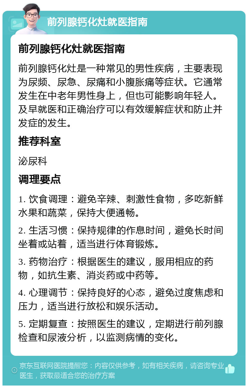 前列腺钙化灶就医指南 前列腺钙化灶就医指南 前列腺钙化灶是一种常见的男性疾病，主要表现为尿频、尿急、尿痛和小腹胀痛等症状。它通常发生在中老年男性身上，但也可能影响年轻人。及早就医和正确治疗可以有效缓解症状和防止并发症的发生。 推荐科室 泌尿科 调理要点 1. 饮食调理：避免辛辣、刺激性食物，多吃新鲜水果和蔬菜，保持大便通畅。 2. 生活习惯：保持规律的作息时间，避免长时间坐着或站着，适当进行体育锻炼。 3. 药物治疗：根据医生的建议，服用相应的药物，如抗生素、消炎药或中药等。 4. 心理调节：保持良好的心态，避免过度焦虑和压力，适当进行放松和娱乐活动。 5. 定期复查：按照医生的建议，定期进行前列腺检查和尿液分析，以监测病情的变化。