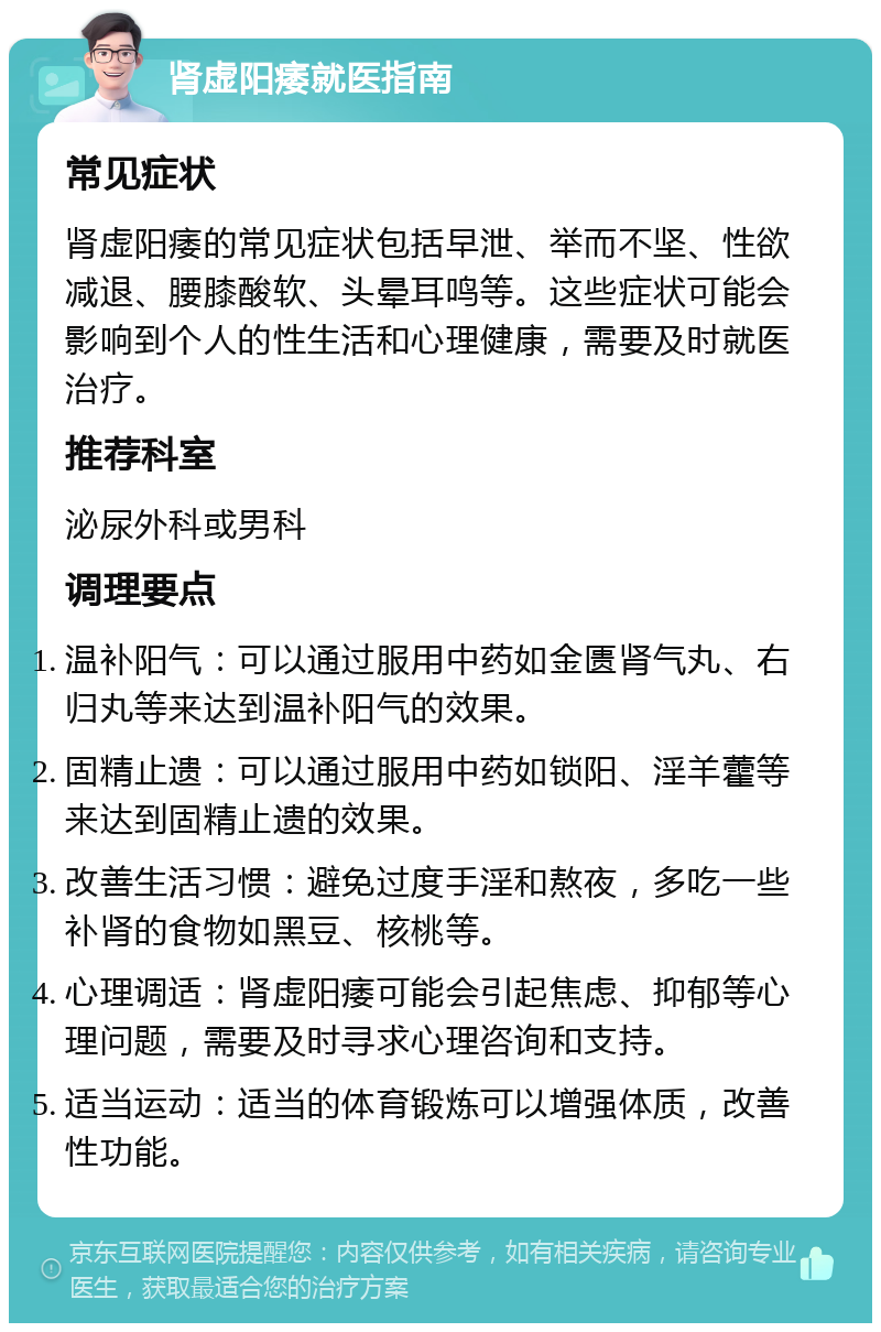 肾虚阳痿就医指南 常见症状 肾虚阳痿的常见症状包括早泄、举而不坚、性欲减退、腰膝酸软、头晕耳鸣等。这些症状可能会影响到个人的性生活和心理健康，需要及时就医治疗。 推荐科室 泌尿外科或男科 调理要点 温补阳气：可以通过服用中药如金匮肾气丸、右归丸等来达到温补阳气的效果。 固精止遗：可以通过服用中药如锁阳、淫羊藿等来达到固精止遗的效果。 改善生活习惯：避免过度手淫和熬夜，多吃一些补肾的食物如黑豆、核桃等。 心理调适：肾虚阳痿可能会引起焦虑、抑郁等心理问题，需要及时寻求心理咨询和支持。 适当运动：适当的体育锻炼可以增强体质，改善性功能。