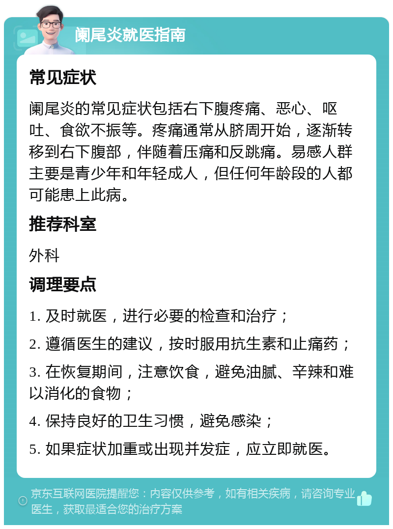 阑尾炎就医指南 常见症状 阑尾炎的常见症状包括右下腹疼痛、恶心、呕吐、食欲不振等。疼痛通常从脐周开始，逐渐转移到右下腹部，伴随着压痛和反跳痛。易感人群主要是青少年和年轻成人，但任何年龄段的人都可能患上此病。 推荐科室 外科 调理要点 1. 及时就医，进行必要的检查和治疗； 2. 遵循医生的建议，按时服用抗生素和止痛药； 3. 在恢复期间，注意饮食，避免油腻、辛辣和难以消化的食物； 4. 保持良好的卫生习惯，避免感染； 5. 如果症状加重或出现并发症，应立即就医。