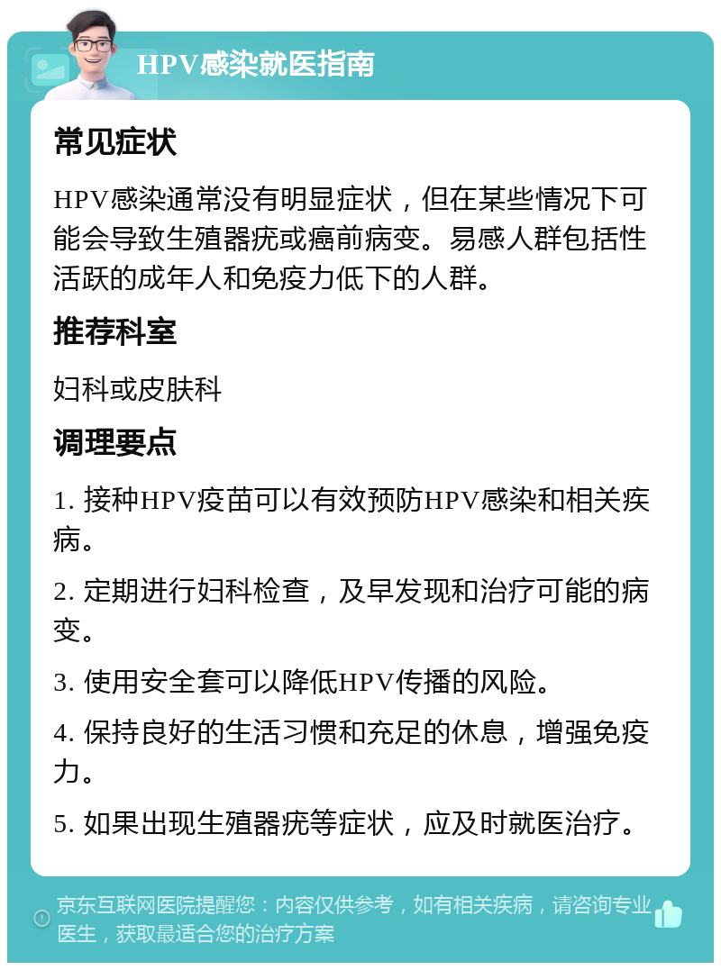 HPV感染就医指南 常见症状 HPV感染通常没有明显症状，但在某些情况下可能会导致生殖器疣或癌前病变。易感人群包括性活跃的成年人和免疫力低下的人群。 推荐科室 妇科或皮肤科 调理要点 1. 接种HPV疫苗可以有效预防HPV感染和相关疾病。 2. 定期进行妇科检查，及早发现和治疗可能的病变。 3. 使用安全套可以降低HPV传播的风险。 4. 保持良好的生活习惯和充足的休息，增强免疫力。 5. 如果出现生殖器疣等症状，应及时就医治疗。