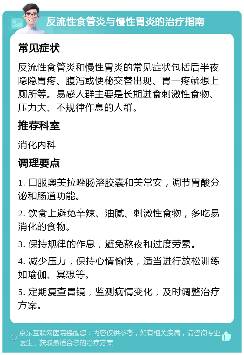 反流性食管炎与慢性胃炎的治疗指南 常见症状 反流性食管炎和慢性胃炎的常见症状包括后半夜隐隐胃疼、腹泻或便秘交替出现、胃一疼就想上厕所等。易感人群主要是长期进食刺激性食物、压力大、不规律作息的人群。 推荐科室 消化内科 调理要点 1. 口服奥美拉唑肠溶胶囊和美常安，调节胃酸分泌和肠道功能。 2. 饮食上避免辛辣、油腻、刺激性食物，多吃易消化的食物。 3. 保持规律的作息，避免熬夜和过度劳累。 4. 减少压力，保持心情愉快，适当进行放松训练如瑜伽、冥想等。 5. 定期复查胃镜，监测病情变化，及时调整治疗方案。