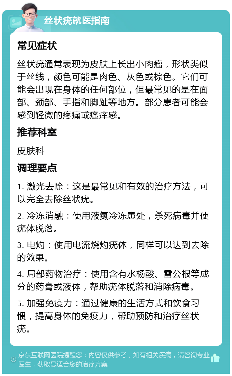 丝状疣就医指南 常见症状 丝状疣通常表现为皮肤上长出小肉瘤，形状类似于丝线，颜色可能是肉色、灰色或棕色。它们可能会出现在身体的任何部位，但最常见的是在面部、颈部、手指和脚趾等地方。部分患者可能会感到轻微的疼痛或瘙痒感。 推荐科室 皮肤科 调理要点 1. 激光去除：这是最常见和有效的治疗方法，可以完全去除丝状疣。 2. 冷冻消融：使用液氮冷冻患处，杀死病毒并使疣体脱落。 3. 电灼：使用电流烧灼疣体，同样可以达到去除的效果。 4. 局部药物治疗：使用含有水杨酸、雷公根等成分的药膏或液体，帮助疣体脱落和消除病毒。 5. 加强免疫力：通过健康的生活方式和饮食习惯，提高身体的免疫力，帮助预防和治疗丝状疣。